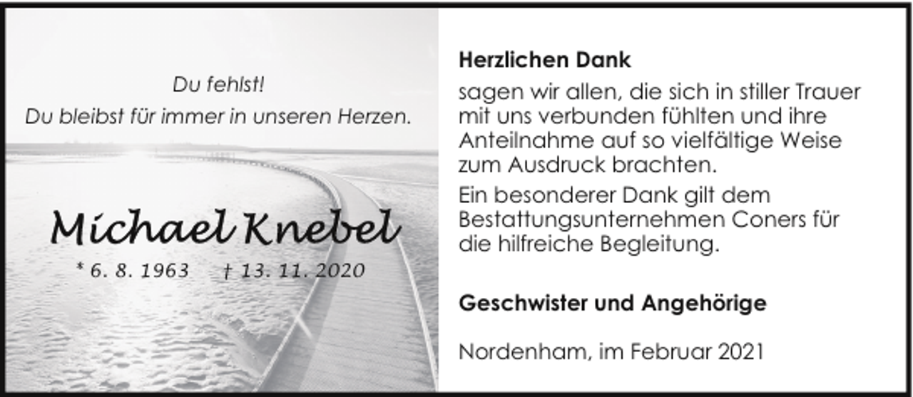 <p>Du fehlst!<br />Du bleibst für immer in unseren Herzen.</p><p>* 6. 8. 1963</p><p>† 13. 11. 2020</p><p>Herzlichen Dank<br />sagen wir allen, die sich in stiller Trauer<br />mit uns verbunden fühlten und ihre<br />Anteilnahme auf so vielfältige Weise<br />zum Ausdruck brachten.<br />Ein besonderer Dank gilt dem<br />Bestattungsunternehmen Coners für<br />die hilfreiche Begleitung.<br />Geschwister und Angehörige<br />Nordenham, im Februar 2021</p>