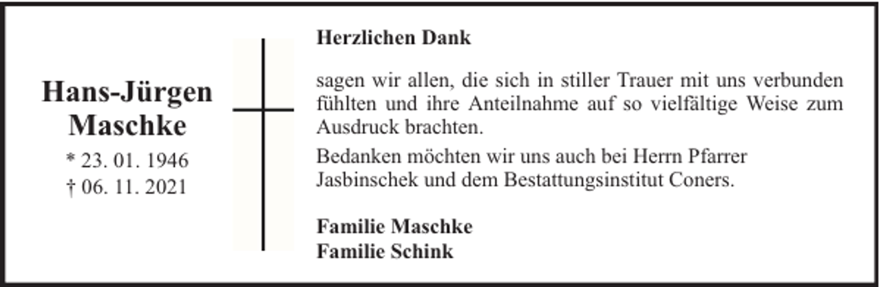 <p>Herzlichen Dank</p><p>Hans-Jürgen<br />Maschke<br />* 23. 01. 1946<br />† 06. 11. 2021</p><p>sagen wir allen, die sich in stiller Trauer mit uns verbunden<br />fühlten und ihre Anteilnahme auf so vielfältige Weise zum<br />Ausdruck brachten.<br />Bedanken möchten wir uns auch bei Herrn Pfarrer<br />Jasbinschek und dem Bestattungsinstitut Coners.<br />Familie Maschke<br />Familie Schink</p>