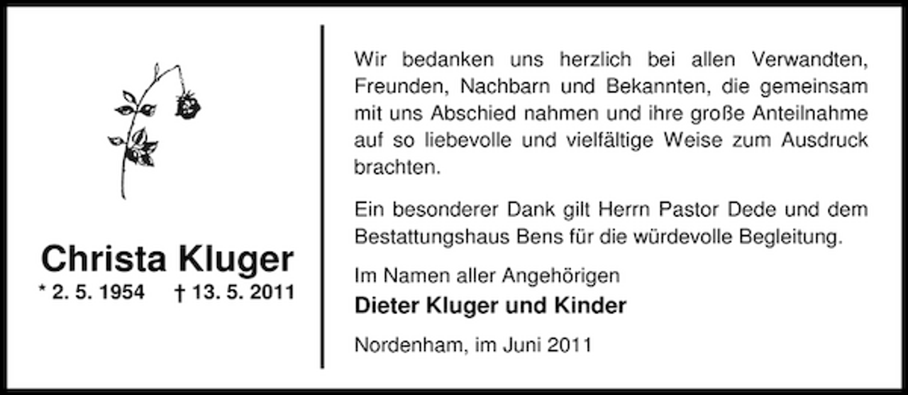 <p>Wir bedanken uns herzlich bei allen Verwandten, Freunden, Nachbarn und Bekannten, die gemeinsam mit uns Abschied nahmen und ihre große Anteilnahme auf so liebevolle und vielfältige Weise zum Ausdruck brachten. Ein besonderer Dank gilt Herrn Pastor Dede und dem Bestattungshaus Bens für die würdevolle Begleitung. Im Namen aller Angehörigen</p><p>Christa Kluger<br />* 2. 5. 1954 † 13. 5. 2011</p><p>Dieter Kluger und Kinder<br />Nordenham, im Juni 2011</p>