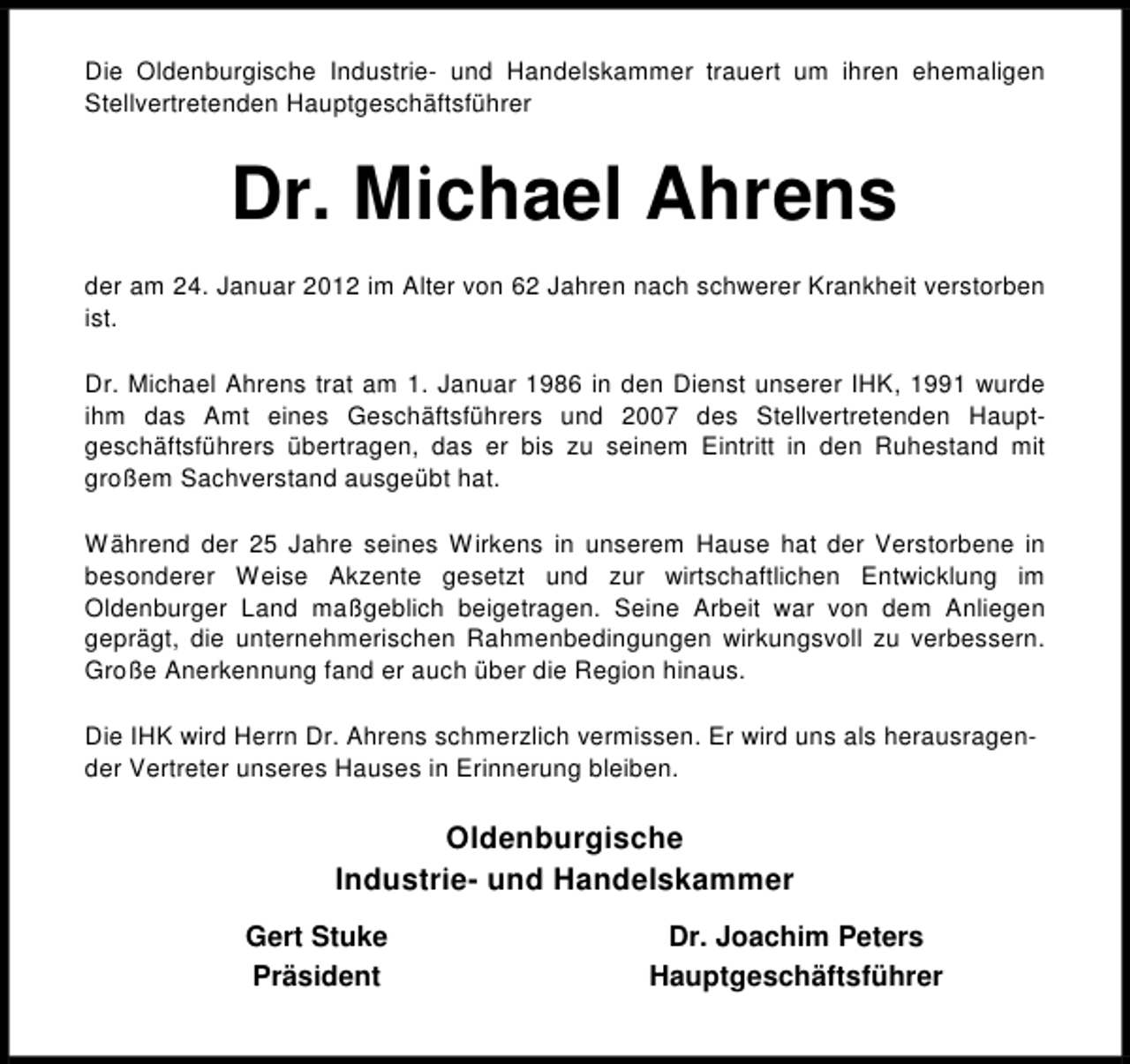 <p>Die Oldenburgische Industrie- und Handelskammer trauert um ihren ehemaligen<br />Stellvertretenden Hauptgeschäftsführer</p><p>Dr. Michael Ahrens<br />der am 24. Januar 2012 im Alter von 62 Jahren nach schwerer Krankheit verstorben<br />ist.<br />Dr. Michael Ahrens trat am 1. Januar 1986 in den Dienst unserer IHK, 1991 wurde<br />ihm das Amt eines Geschäftsführers und 2007 des Stellvertretenden Hauptgeschäftsführers übertragen, das er bis zu seinem Eintritt in den Ruhestand mit<br />großem Sachverstand ausgeübt hat.<br />Während der 25 Jahre seines Wirkens in unserem Hause hat der Verstorbene in<br />besonderer Weise Akzente gesetzt und zur wirtschaftlichen Entwicklung im<br />Oldenburger Land maßgeblich beigetragen. Seine Arbeit war von dem Anliegen<br />geprägt, die unternehmerischen Rahmenbedingungen wirkungsvoll zu verbessern.<br />Große Anerkennung fand er auch über die Region hinaus.<br />Die IHK wird Herrn Dr. Ahrens schmerzlich vermissen. Er wird uns als herausragender Vertreter unseres Hauses in Erinnerung bleiben.</p><p>Oldenburgische<br />Industrie- und Handelskammer<br />Gert Stuke<br />Präsident</p><p>Dr. Joachim Peters<br />Hauptgeschäftsführer</p>