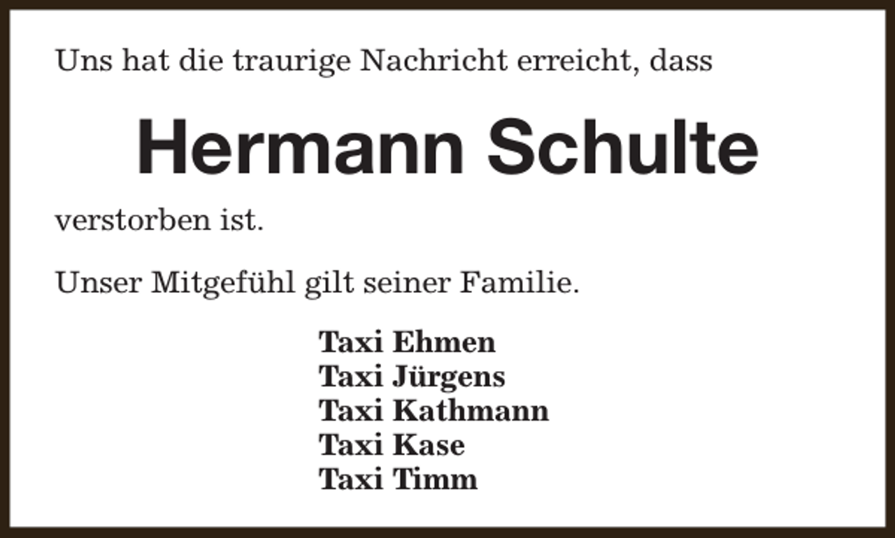 <p>Uns hat die traurige Nachricht erreicht, dass</p><p>Hermann Schulte<br />verstorben ist.<br />Unser Mitgefühl gilt seiner Familie.<br />Taxi Ehmen<br />Taxi Jürgens<br />Taxi Kathmann<br />Taxi Kase<br />Taxi Timm</p>