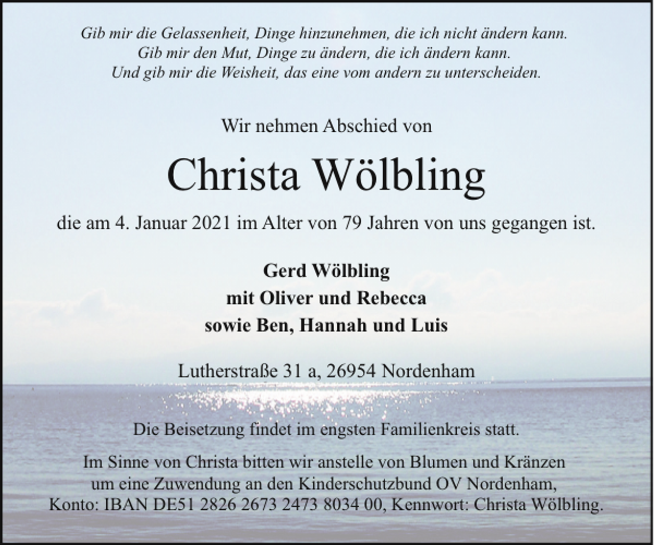 <p>Gib mir die Gelassenheit, Dinge hinzunehmen, die ich nicht ändern kann.<br />Gib mir den Mut, Dinge zu ändern, die ich ändern kann.<br />Und gib mir die Weisheit, das eine vom andern zu unterscheiden.</p><p>Wir nehmen Abschied von</p><p>Christa Wölbling<br />die am 4. Januar 2021 im Alter von 79 Jahren von uns gegangen ist.<br />Gerd Wölbling<br />mit Oliver und Rebecca<br />sowie Ben, Hannah und Luis<br />Lutherstraße 31 a, 26954 Nordenham<br />Die Beisetzung findet im engsten Familienkreis statt.<br />Im Sinne von Christa bitten wir anstelle von Blumen und Kränzen<br />um eine Zuwendung an den Kinderschutzbund OV Nordenham,<br />Konto: IBAN DE51 2873 2473 8034 00, Kennwort: Christa Wölbling.</p>