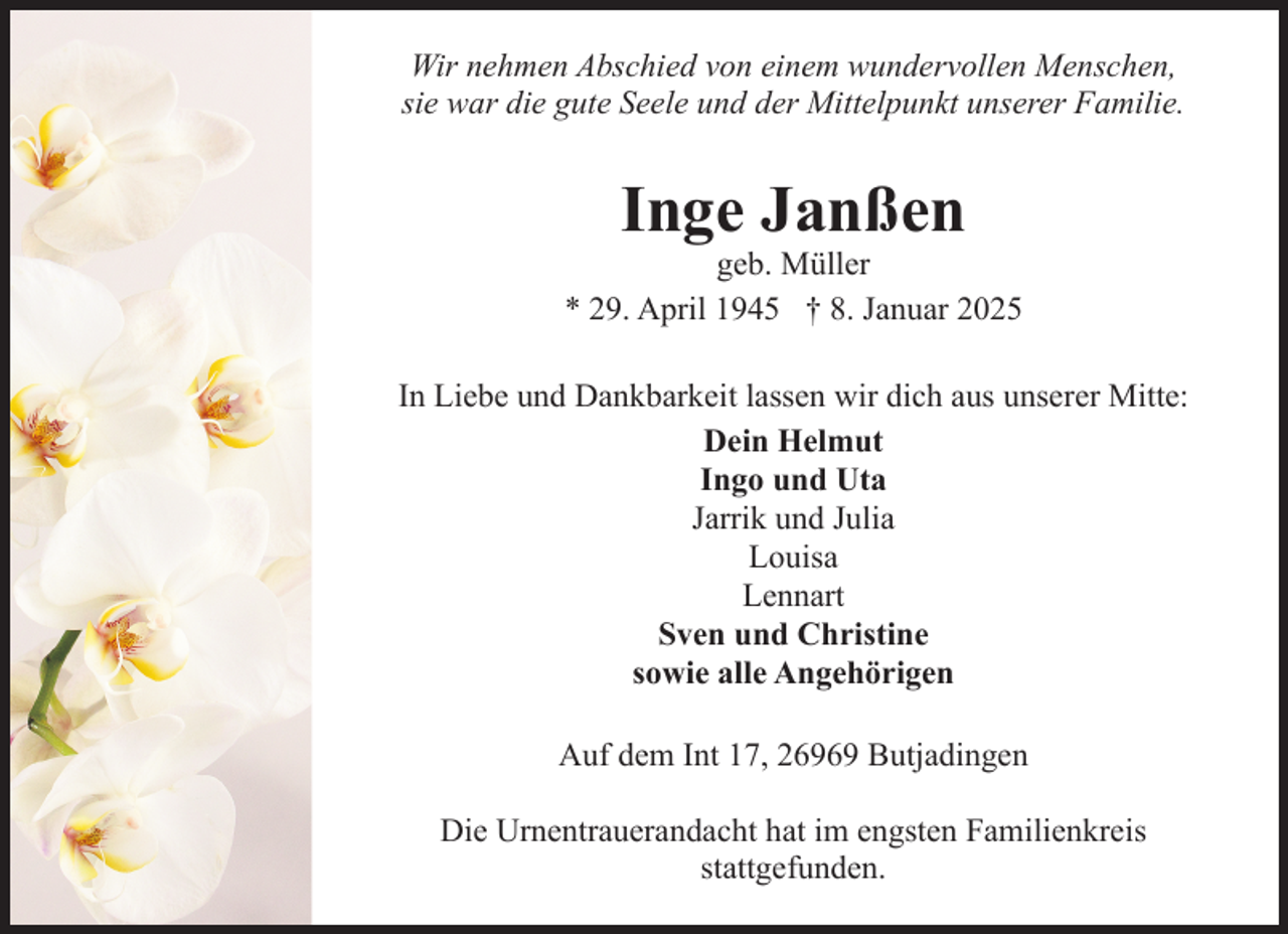<p>Wir nehmen Abschied von einem wundervollen Menschen,<br />sie war die gute Seele und der Mittelpunkt unserer Familie.</p><p>Inge Janßen</p><p>geb. Müller<br />* 29. April 1945 † 8. Januar 2025<br />In Liebe und Dankbarkeit lassen wir dich aus unserer Mitte:<br />Dein Helmut<br />Ingo und Uta<br />Jarrik und Julia<br />Louisa<br />Lennart<br />Sven und Christine<br />sowie alle Angehörigen<br />Auf dem Int 17, 26969 Butjadingen<br />Die Urnentrauerandacht hat im engsten Familienkreis<br />stattgefunden.</p>