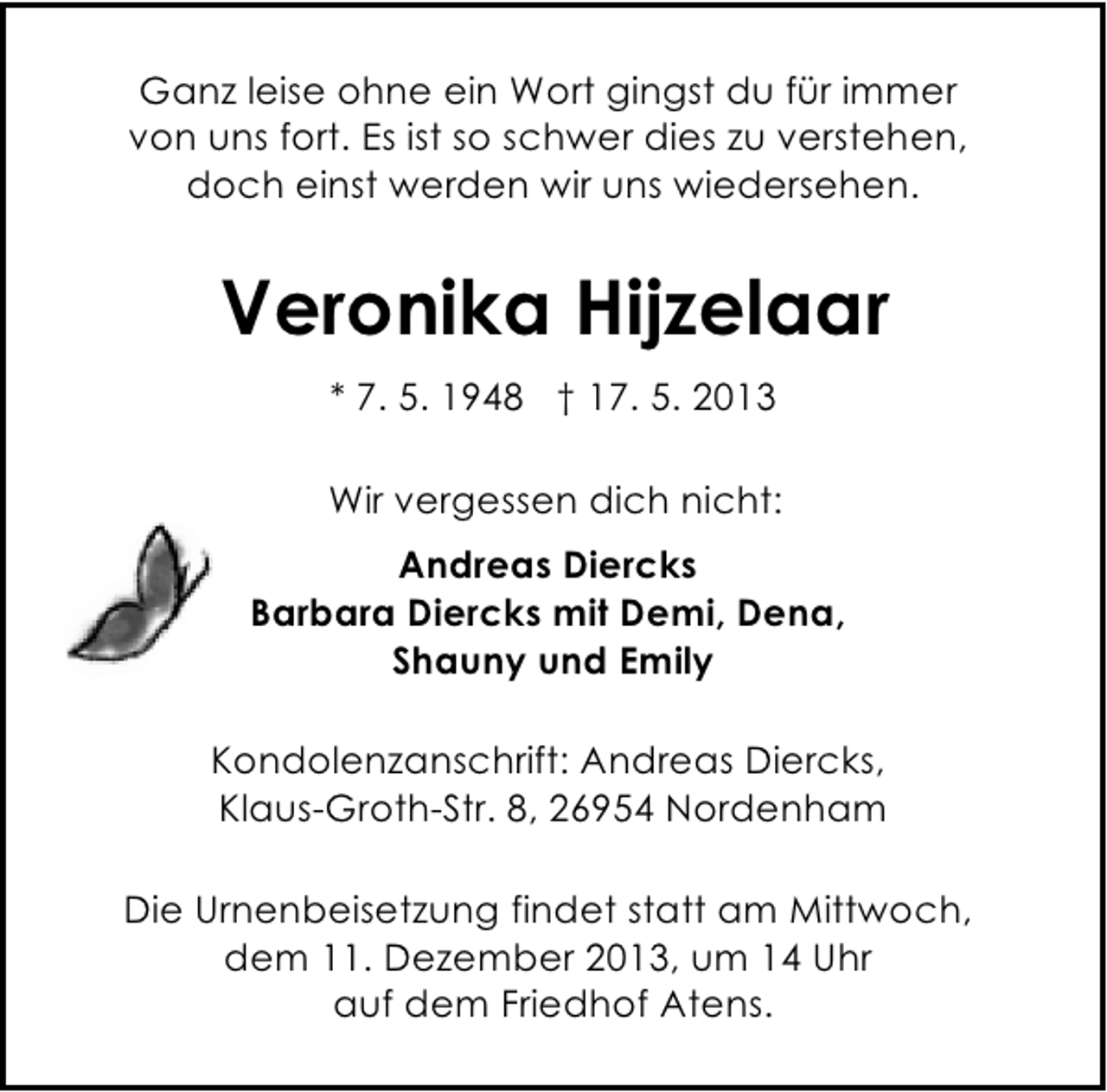 <p>Ganz leise ohne ein Wort gingst du für immer<br />von uns fort. Es ist so schwer dies zu verstehen,<br />doch einst werden wir uns wiedersehen.</p><p>Veronika Hijzelaar<br />* 7. 5. 1948 † 17. 5. 2013<br />Wir vergessen dich nicht:<br />Andreas Diercks<br />Barbara Diercks mit Demi, Dena,<br />Shauny und Emily<br />Kondolenzanschrift: Andreas Diercks,<br />Klaus-Groth-Str. 8, 26954 Nordenham<br />Die Urnenbeisetzung findet statt am Mittwoch,<br />dem 11. Dezember 2013, um 14 Uhr<br />auf dem Friedhof Atens.</p>