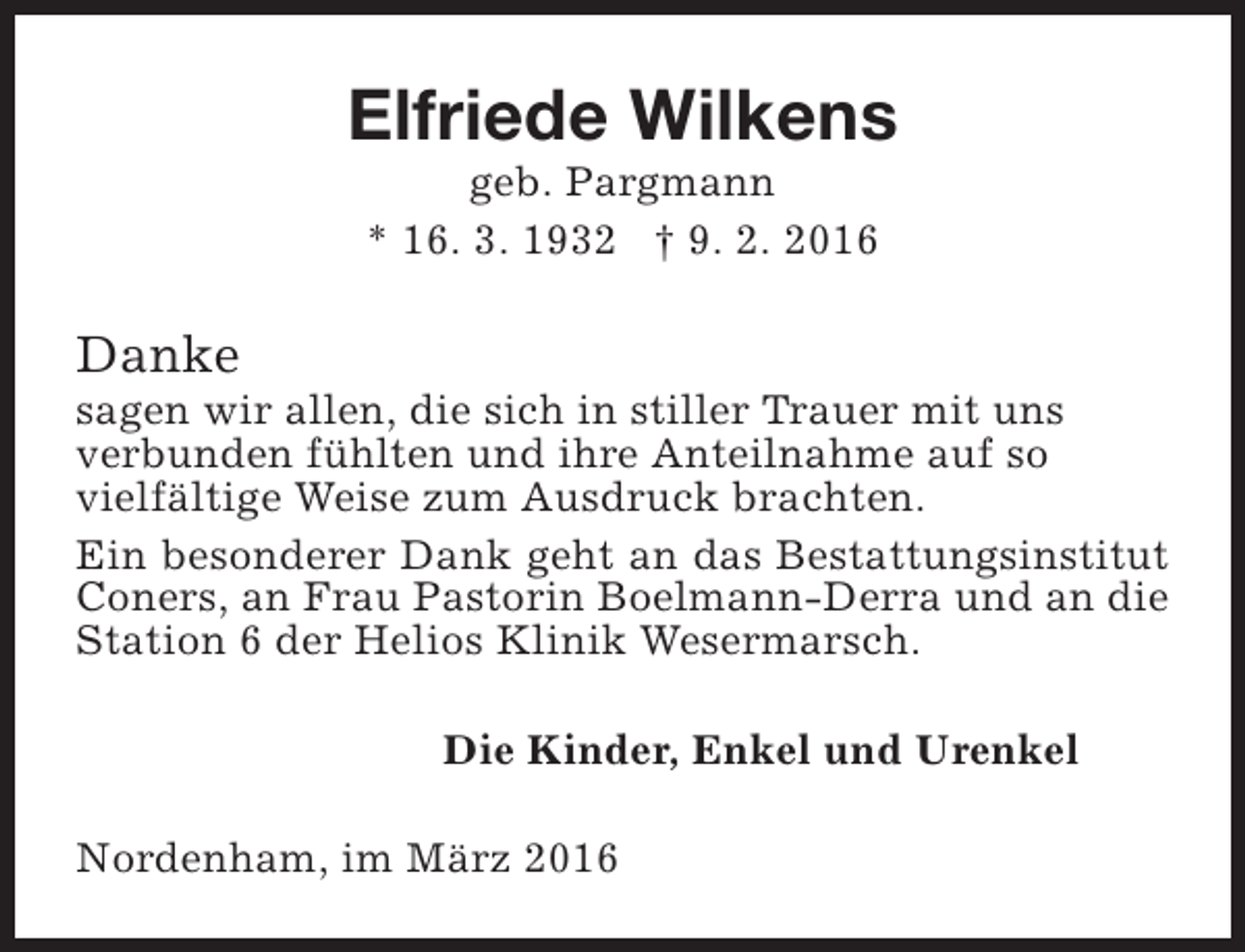 <p>Elfriede Wilkens<br />geb. Pargmann<br />* 16. 3. 1932 † 9. 2. 2016</p><p>Danke</p><p>sagen wir allen, die sich in stiller Trauer mit uns<br />verbunden fühlten und ihre Anteilnahme auf so<br />vielfältige Weise zum Ausdruck brachten.<br />Ein besonderer Dank geht an das Bestattungsinstitut<br />Coners, an Frau Pastorin Boelmann-Derra und an die<br />Station 6 der Helios Klinik Wesermarsch.<br />Die Kinder, Enkel und Urenkel<br />Nordenham, im März 2016</p>