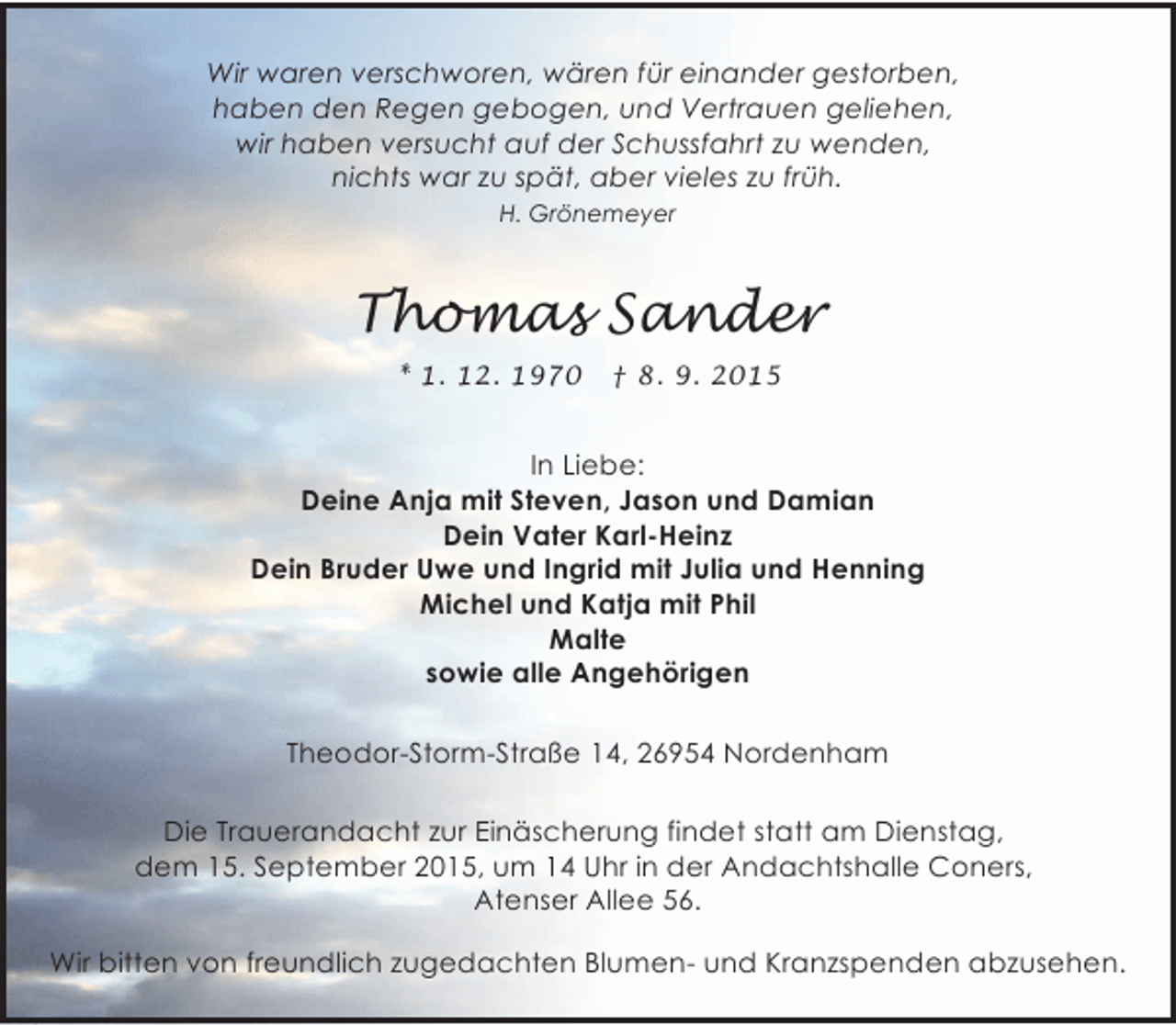 <p>Wir waren verschworen, wären für einander gestorben,<br />haben den Regen gebogen, und Vertrauen geliehen,<br />wir haben versucht auf der Schussfahrt zu wenden,<br />nichts war zu spät, aber vieles zu früh.<br />H. Grönemeyer</p>
<p>Thomas Sander<br />* 1. 12. 1970</p>
<p>† 8. 9. 2015</p>
<p>In Liebe:<br />Deine Anja mit Steven, Jason und Damian<br />Dein Vater Karl-Heinz<br />Dein Bruder Uwe und Ingrid mit Julia und Henning<br />Michel und Katja mit Phil<br />Malte<br />sowie alle Angehörigen<br />Theodor-Storm-Straße 14, 26954 Nordenham<br />Die Trauerandacht zur Einäscherung findet statt am Dienstag,<br />dem 15. September 2015, um 14 Uhr in der Andachtshalle Coners,<br />Atenser Allee 56.<br />Wir bitten von freundlich zugedachten Blumen- und Kranzspenden abzusehen.</p>
