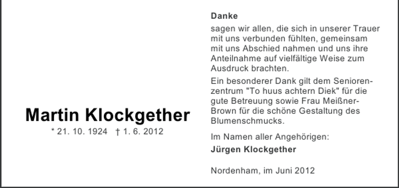 <p>Martin Klockgether<br />* 21. 10. 1924 † 1. 6. 2012</p><p>Danke<br />sagen wir allen, die sich in unserer Trauer<br />mit uns verbunden fühlten, gemeinsam<br />mit uns Abschied nahmen und uns ihre<br />Anteilnahme auf vielfältige Weise zum<br />Ausdruck brachten.<br />Ein besonderer Dank gilt dem Seniorenzentrum "To huus achtern Diek" für die<br />gute Betreuung sowie Frau MeißnerBrown für die schöne Gestaltung des<br />Blumenschmucks.<br />Im Namen aller Angehörigen:<br />Jürgen Klockgether<br />Nordenham, im Juni 2012</p>