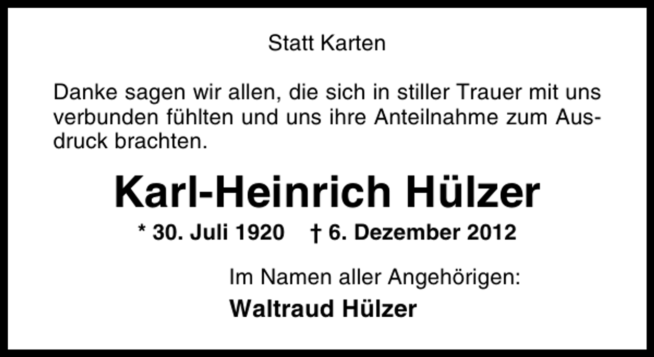 <p>Statt Karten<br />Danke sagen wir allen, die sich in stiller Trauer mit uns<br />verbunden fühlten und uns ihre Anteilnahme zum Ausdruck brachten.</p><p>Karl-Heinrich Hülzer<br />* 30. Juli 1920</p><p>† 6. Dezember 2012</p><p>Im Namen aller Angehörigen:</p><p>Waltraud Hülzer</p>