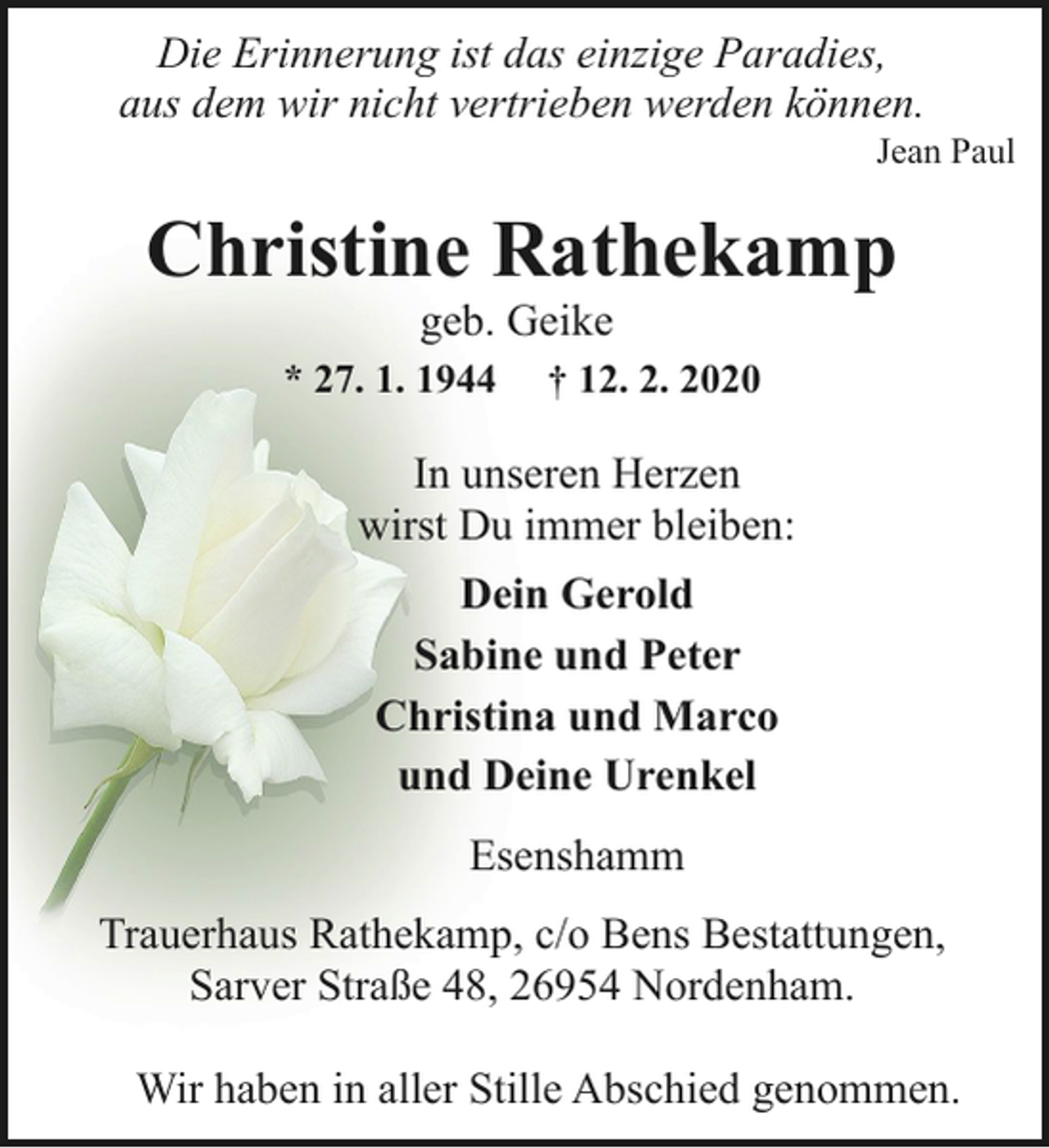 <p>Die Erinnerung ist das einzige Paradies,<br />aus dem wir nicht vertrieben werden können.</p><p>Jean Paul</p><p>Christine Rathekamp<br />geb. Geike</p><p>* 27. 1. 1944</p><p>† 12. 2. 2020</p><p>In unseren Herzen<br />wirst Du immer bleiben:<br />Dein Gerold<br />Sabine und Peter<br />Christina und Marco<br />und Deine Urenkel<br />Esenshamm<br />Trauerhaus Rathekamp, c/o Bens Bestattungen,<br />Sarver Straße 48, 26954 Nordenham.<br />Wir haben in aller Stille Abschied genommen.</p>
