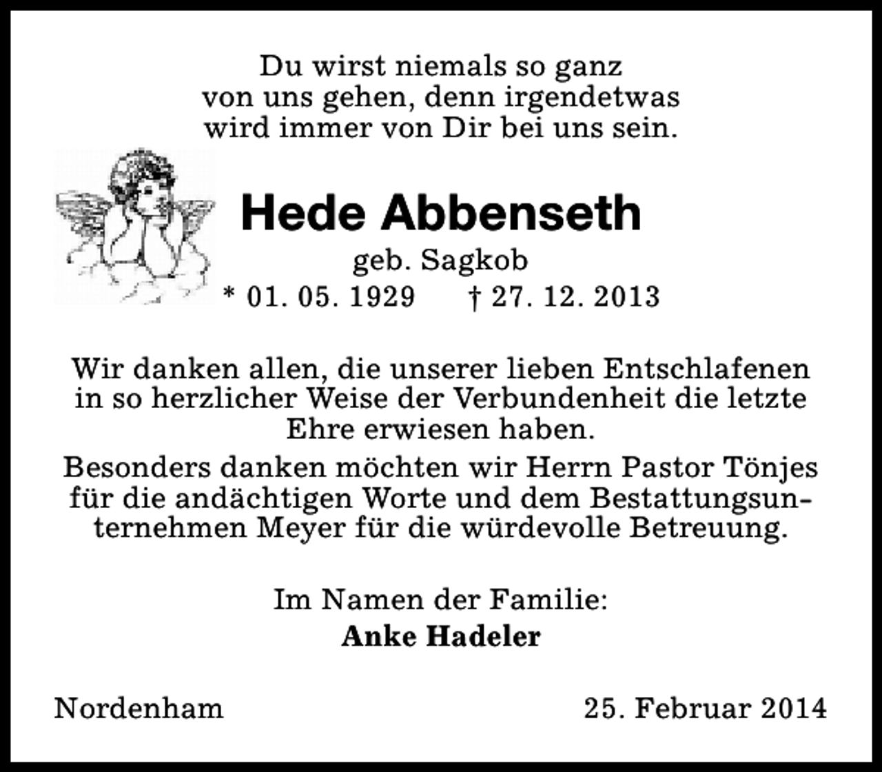 <p>Du wirst niemals so ganz<br />von uns gehen, denn irgendetwas<br />wird immer von Dir bei uns sein.</p><p>Hede Abbenseth</p><p>geb. Sagkob<br />* 01. 05. 1929<br />† 27. 12. 2013<br />Wir danken allen, die unserer lieben Entschlafenen<br />in so herzlicher Weise der Verbundenheit die letzte<br />Ehre erwiesen haben.<br />Besonders danken möchten wir Herrn Pastor Tönjes<br />für die andächtigen Worte und dem Bestattungsunternehmen Meyer für die würdevolle Betreuung.<br />Im Namen der Familie:<br />Anke Hadeler<br />Nordenham</p><p>25. Februar 2014</p>