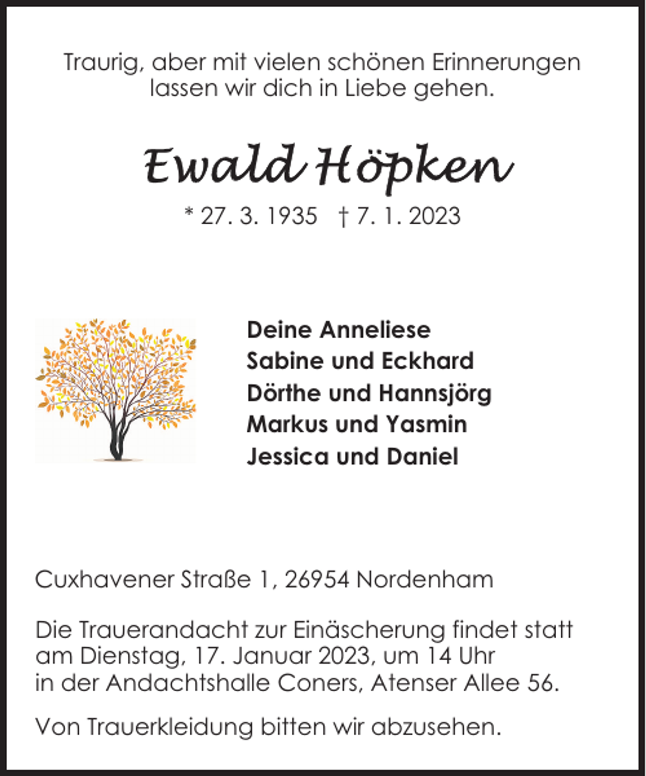 <p>Traurig, aber mit vielen schönen Erinnerungen<br />lassen wir dich in Liebe gehen.</p><p>* 27. 3. 1935 † 7. 1. 2023</p><p>Deine Anneliese<br />Sabine und Eckhard<br />Dörthe und Hannsjörg<br />Markus und Yasmin<br />Jessica und Daniel</p><p>Cuxhavener Straße 1, 26954 Nordenham<br />Die Trauerandacht zur Einäscherung findet statt<br />am Dienstag, 17. Januar 2023, um 14 Uhr<br />in der Andachtshalle Coners, Atenser Allee 56.<br />Von Trauerkleidung bitten wir abzusehen.</p>
