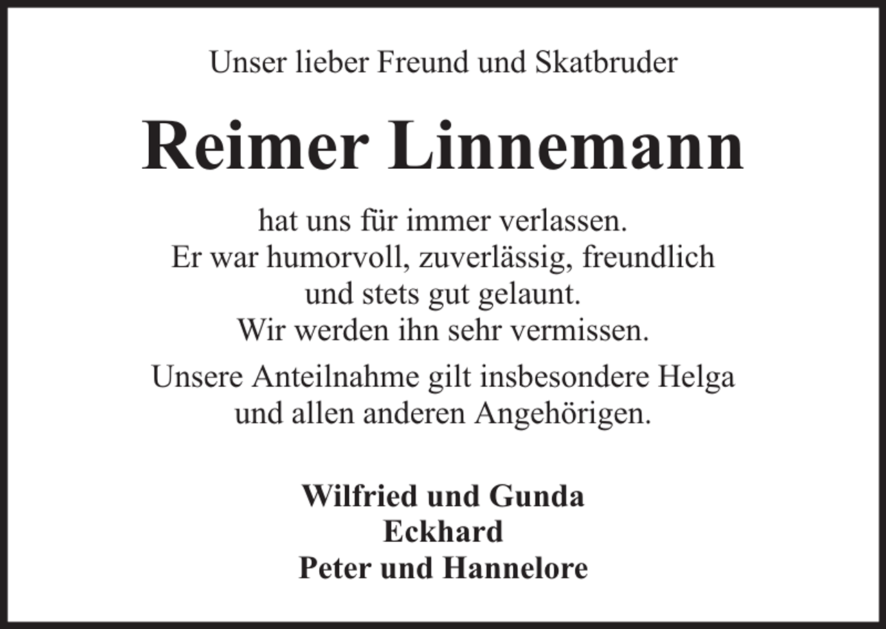 <p>Unser lieber Freund und Skatbruder</p><p>Reimer Linnemann<br />hat uns für immer verlassen.<br />Er war humorvoll, zuverlässig, freundlich<br />und stets gut gelaunt.<br />Wir werden ihn sehr vermissen.<br />Unsere Anteilnahme gilt insbesondere Helga<br />und allen anderen Angehörigen.<br />Wilfried und Gunda<br />Eckhard<br />Peter und Hannelore</p>