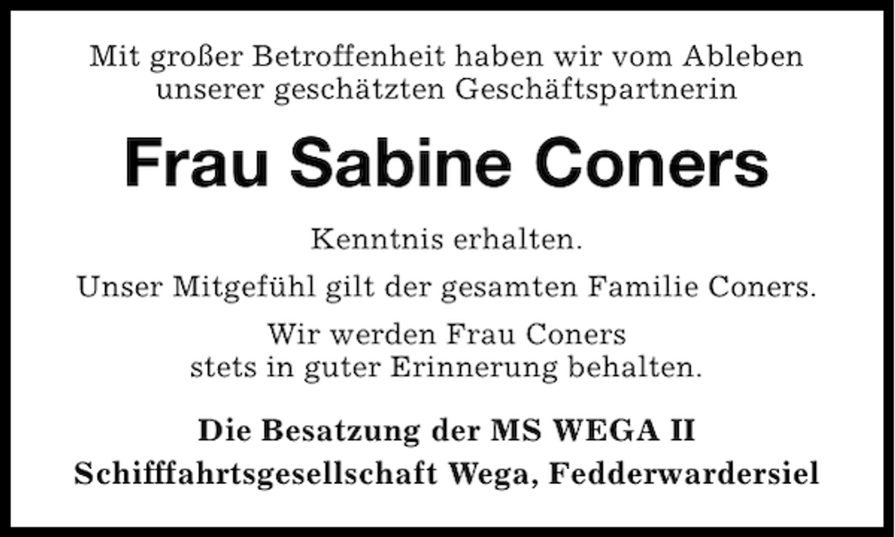 <p>Mit großer Betroffenheit haben wir vom Ableben<br />unserer geschätzten Geschäftspartnerin</p><p>Frau Sabine Coners<br />Kenntnis erhalten.<br />Unser Mitgefühl gilt der gesamten Familie Coners.<br />Wir werden Frau Coners<br />stets in guter Erinnerung behalten.</p><p>Die Besatzung der MS WEGA II<br />Schifffahrtsgesellschaft Wega, Fedderwardersiel</p>