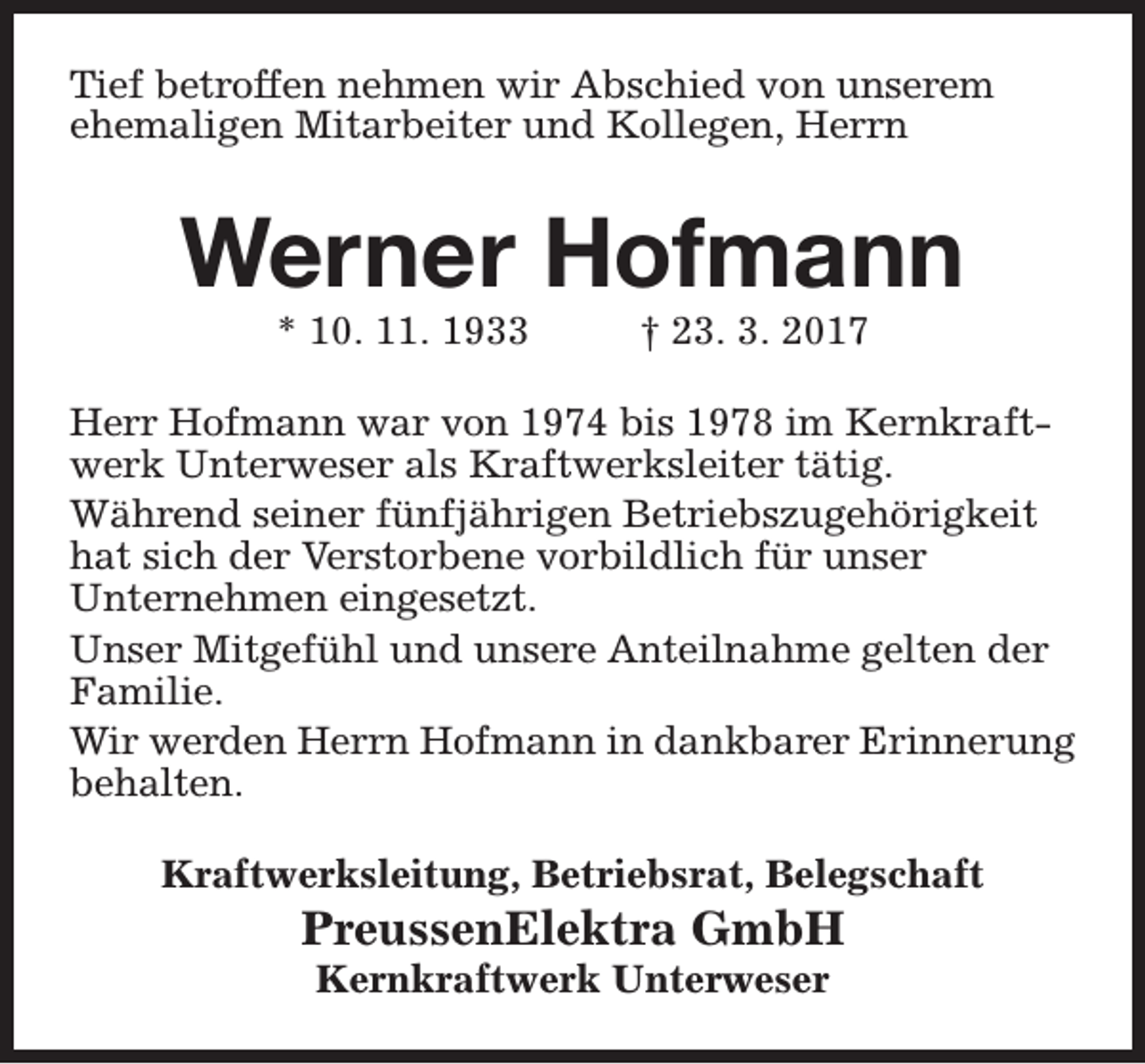 <p>Tief betroffen nehmen wir Abschied von unserem<br />ehemaligen Mitarbeiter und Kollegen, Herrn</p><p>Werner Hofmann<br />* 10. 11. 1933</p><p>† 23. 3. 2017</p><p>Herr Hofmann war von 1974 bis 1978 im Kernkraftwerk Unterweser als Kraftwerksleiter tätig.<br />Während seiner fünfjährigen Betriebszugehörigkeit<br />hat sich der Verstorbene vorbildlich für unser<br />Unternehmen eingesetzt.<br />Unser Mitgefühl und unsere Anteilnahme gelten der<br />Familie.<br />Wir werden Herrn Hofmann in dankbarer Erinnerung<br />behalten.<br />Kraftwerksleitung, Betriebsrat, Belegschaft</p><p>PreussenElektra GmbH<br />Kernkraftwerk Unterweser</p>