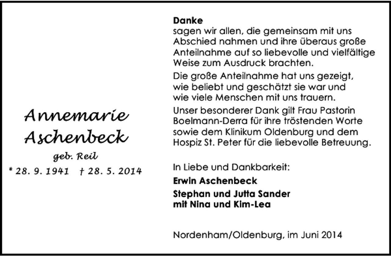 <p>Annemarie<br />Aschenbeck<br />geb. Reil<br />* 28. 9. 1941</p><p>† 28. 5. 2014</p><p>Danke<br />sagen wir allen, die gemeinsam mit uns<br />Abschied nahmen und ihre überaus große<br />Anteilnahme auf so liebevolle und vielfältige<br />Weise zum Ausdruck brachten.<br />Die große Anteilnahme hat uns gezeigt,<br />wie beliebt und geschätzt sie war und<br />wie viele Menschen mit uns trauern.<br />Unser besonderer Dank gilt Frau Pastorin<br />Boelmann-Derra für ihre tröstenden Worte<br />sowie dem Klinikum Oldenburg und dem<br />Hospiz St. Peter für die liebevolle Betreuung.<br />In Liebe und Dankbarkeit:<br />Erwin Aschenbeck<br />Stephan und Jutta Sander<br />mit Nina und Kim-Lea<br />Nordenham/Oldenburg, im Juni 2014</p>