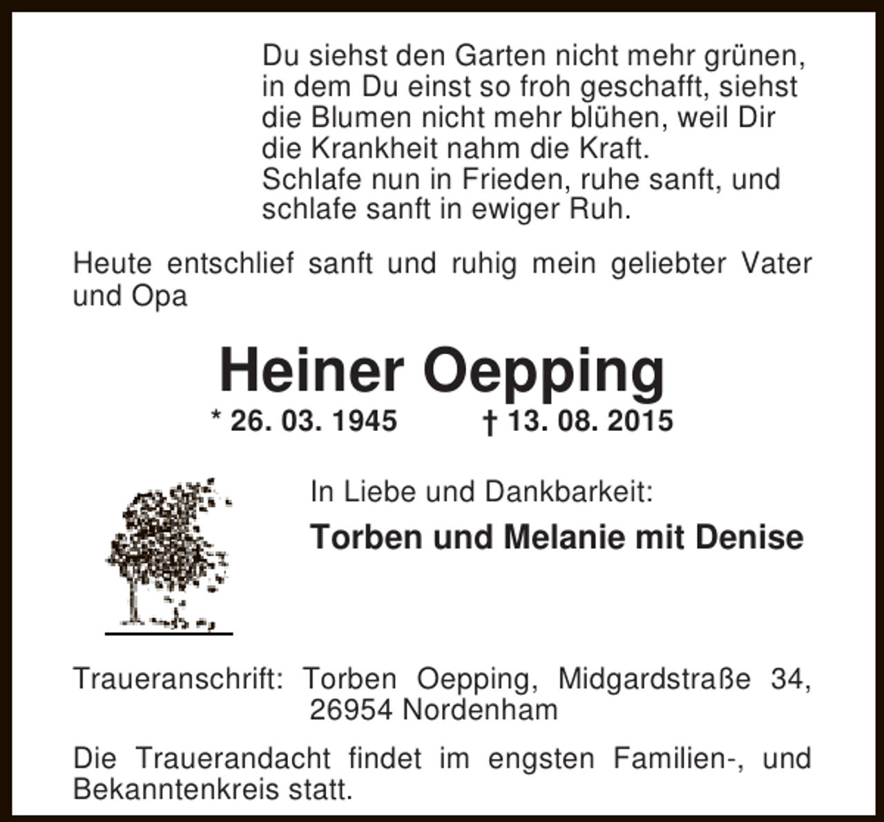 <p>Du siehst den Garten nicht mehr grünen,<br />in dem Du einst so froh geschafft, siehst<br />die Blumen nicht mehr blühen, weil Dir<br />die Krankheit nahm die Kraft.<br />Schlafe nun in Frieden, ruhe sanft, und<br />schlafe sanft in ewiger Ruh.<br />Heute entschlief sanft und ruhig mein geliebter Vater<br />und Opa</p><p>Heiner Oepping</p><p>* 26. 03. 1945</p><p>† 13. 08. 2015</p><p>In Liebe und Dankbarkeit:</p><p>Torben und Melanie mit Denise</p><p>Traueranschrift: Torben Oepping, Midgardstraße 34,<br />26954 Nordenham<br />Die Trauerandacht findet im engsten Familien-, und<br />Bekanntenkreis statt.</p>