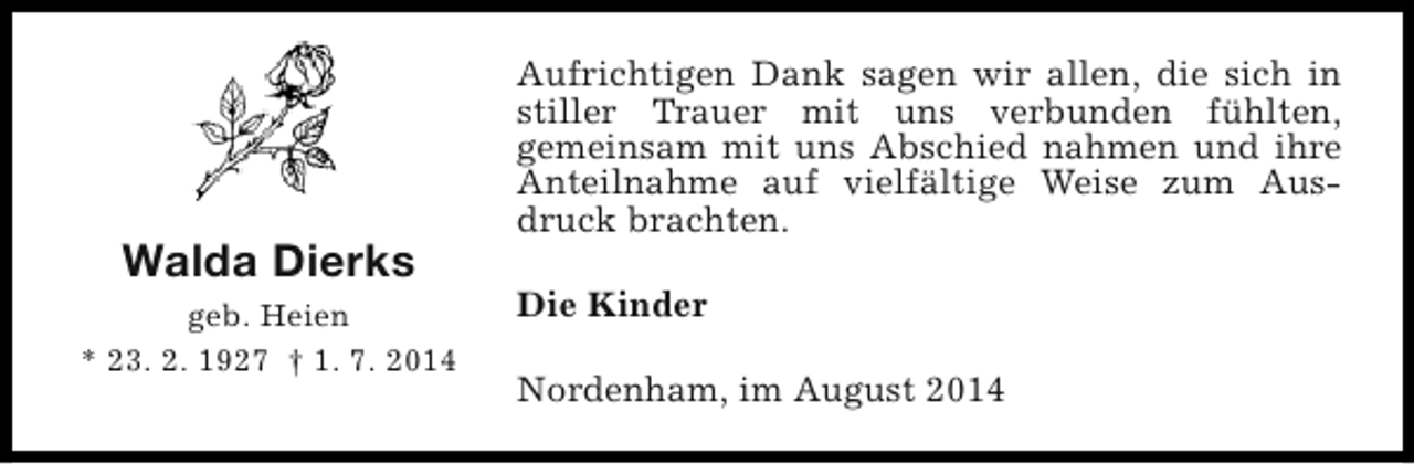 <p>Walda Dierks<br />geb. Heien<br />* 23. 2. 1927 † 1. 7. 2014</p><p>Aufrichtigen Dank sagen wir allen, die sich in<br />stiller Trauer mit uns verbunden fühlten,<br />gemeinsam mit uns Abschied nahmen und ihre<br />Anteilnahme auf vielfältige Weise zum Ausdruck brachten.<br />Die Kinder<br />Nordenham, im August 2014</p>