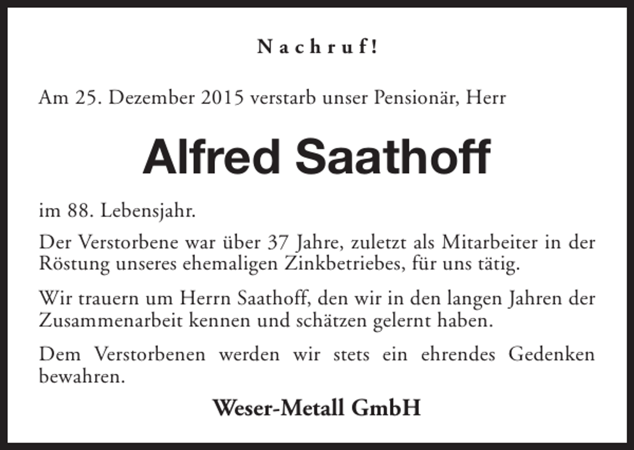 <p>Nachruf!<br />Am 25. Dezember 2015 verstarb unser Pensionär, Herr</p><p>Alfred Saathoff<br />im 88. Lebensjahr.<br />Der Verstorbene war über 37 Jahre, zuletzt als Mitarbeiter in der<br />Röstung unseres ehemaligen Zinkbetriebes, für uns tätig.<br />Wir trauern um Herrn Saathoff, den wir in den langen Jahren der<br />Zusammenarbeit kennen und schätzen gelernt haben.<br />Dem Verstorbenen werden wir stets ein ehrendes Gedenken<br />bewahren.</p><p>Weser-Metall GmbH</p>