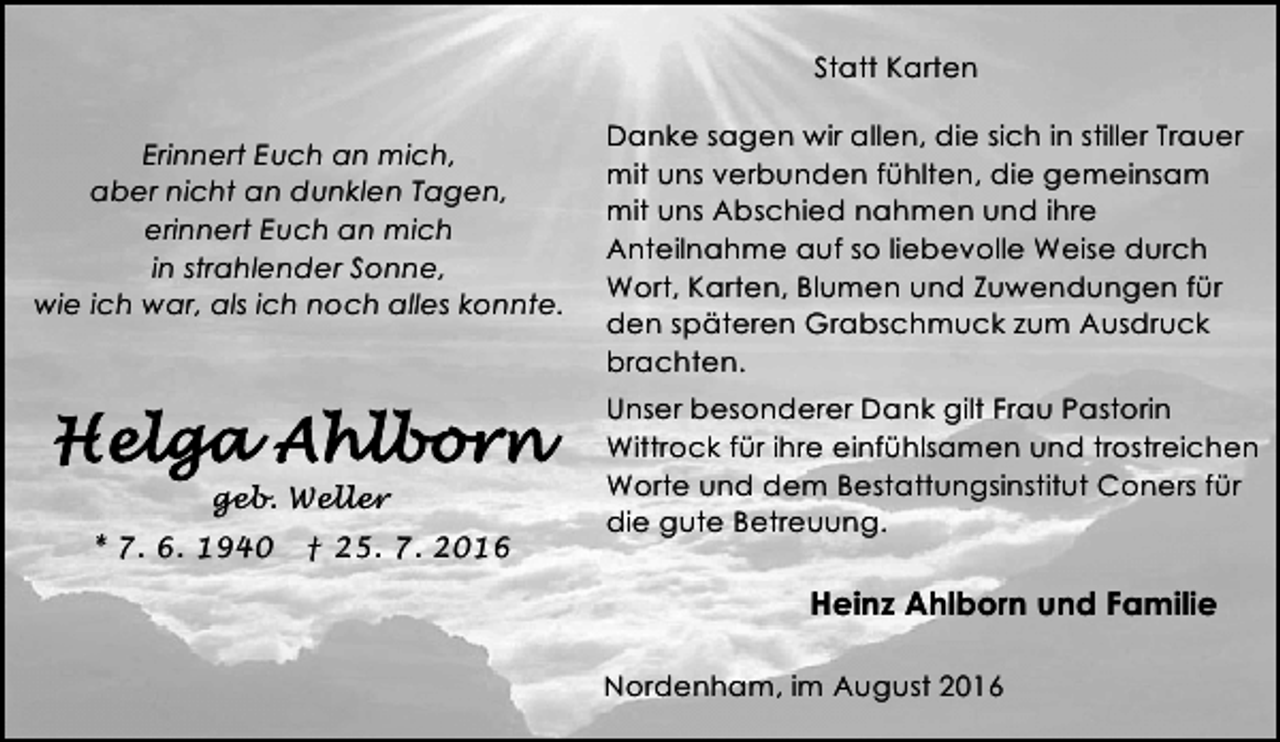 <p>Statt Karten<br />Erinnert Euch an mich,<br />aber nicht an dunklen Tagen,<br />erinnert Euch an mich<br />in strahlender Sonne,<br />wie ich war, als ich noch alles konnte.</p><p>geb. Weller<br />* 7. 6. 1940</p><p>† 25. 7. 2016</p><p>Danke sagen wir allen, die sich in stiller Trauer<br />mit uns verbunden fühlten, die gemeinsam<br />mit uns Abschied nahmen und ihre<br />Anteilnahme auf so liebevolle Weise durch<br />Wort, Karten, Blumen und Zuwendungen für<br />den späteren Grabschmuck zum Ausdruck<br />brachten.<br />Unser besonderer Dank gilt Frau Pastorin<br />Wittrock für ihre einfühlsamen und trostreichen<br />Worte und dem Bestattungsinstitut Coners für<br />die gute Betreuung.</p><p>Heinz Ahlborn und Familie<br />Nordenham, im August 2016</p>