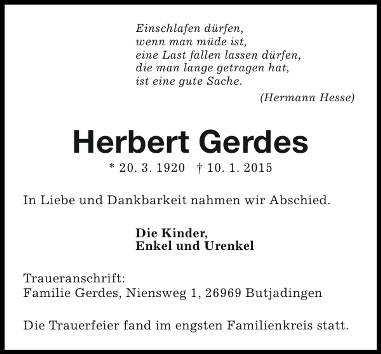 <p>Einschlafen dürfen,<br />wenn man müde ist,<br />eine Last fallen lassen dürfen,<br />die man lange getragen hat,<br />ist eine gute Sache.<br />(Hermann Hesse)</p><p>Herbert Gerdes<br />* 20. 3. 1920 † 10. 1. 2015</p><p>In Liebe und Dankbarkeit nahmen wir Abschied.<br />Die Kinder,<br />Enkel und Urenkel<br />Traueranschrift:<br />Familie Gerdes, Niensweg 1, 26969 Butjadingen<br />Die Trauerfeier fand im engsten Familienkreis statt.</p>