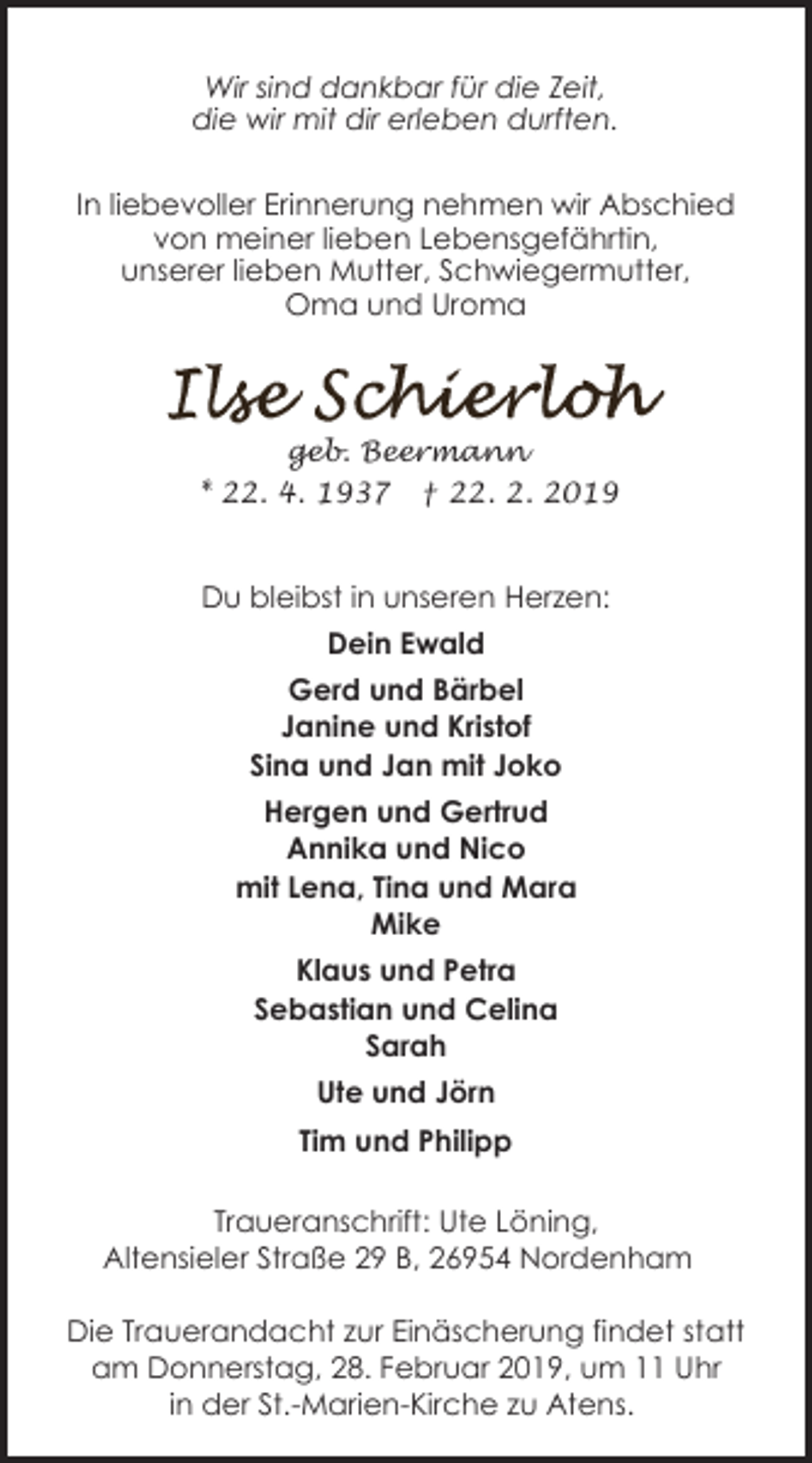 <p>Wir sind dankbar für die Zeit,<br />die wir mit dir erleben durften.<br />In liebevoller Erinnerung nehmen wir Abschied<br />von meiner lieben Lebensgefährtin,<br />unserer lieben Mutter, Schwiegermutter,<br />Oma und Uroma</p><p>geb. Beermann<br />* 22. 4. 1937</p><p>† 22. 2. 2019</p><p>Du bleibst in unseren Herzen:<br />Dein Ewald<br />Gerd und Bärbel<br />Janine und Kristof<br />Sina und Jan mit Joko<br />Hergen und Gertrud<br />Annika und Nico<br />mit Lena, Tina und Mara<br />Mike<br />Klaus und Petra<br />Sebastian und Celina<br />Sarah<br />Ute und Jörn<br />Tim und Philipp<br />Traueranschrift: Ute Löning,<br />Altensieler Straße 29 B, 26954 Nordenham<br />Die Trauerandacht zur Einäscherung findet statt<br />am Donnerstag, 28. Februar 2019, um 11 Uhr<br />in der St.-Marien-Kirche zu Atens.</p>
