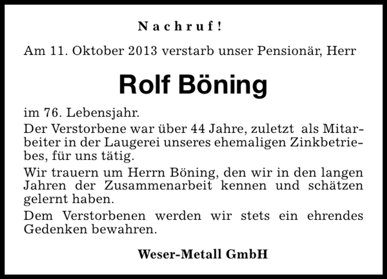 <p>Nachruf!<br />Am 11. Oktober 2013 verstarb unser Pensionär, Herr</p><p>Rolf Böning<br />im 76. Lebensjahr.<br />Der Verstorbene war über 44 Jahre, zuletzt als Mitarbeiter in der Laugerei unseres ehemaligen Zinkbetriebes, für uns tätig.<br />Wir trauern um Herrn Böning, den wir in den langen<br />Jahren der Zusammenarbeit kennen und schätzen<br />gelernt haben.<br />Dem Verstorbenen werden wir stets ein ehrendes<br />Gedenken bewahren.<br />Weser-Metall GmbH</p>