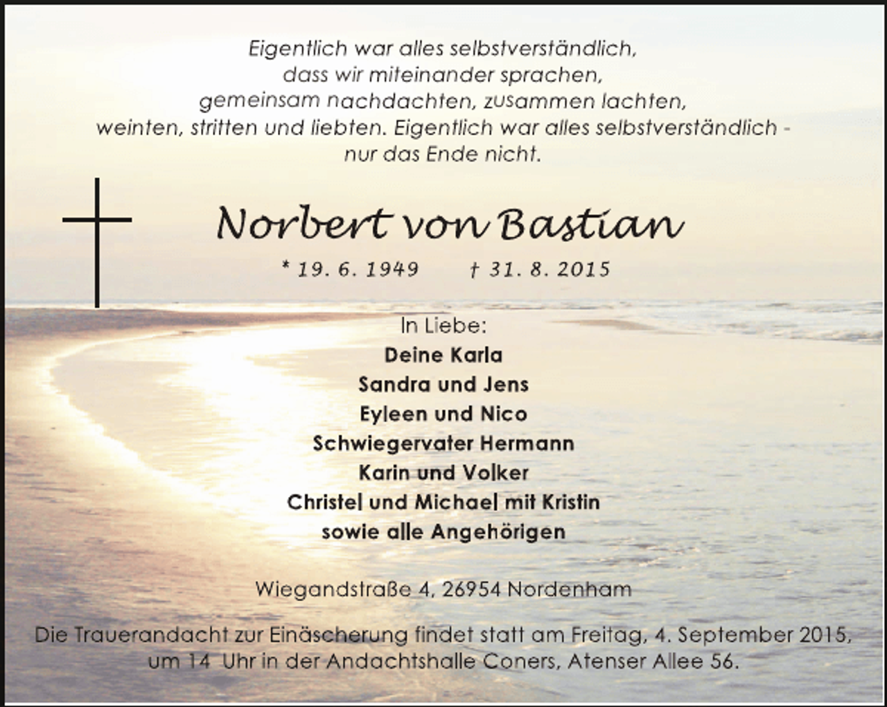 <p>Eigentlich war alles selbstverständlich,<br />dass wir miteinander sprachen,<br />gemeinsam nachdachten, zusammen lachten,<br />weinten, stritten und liebten. Eigentlich war alles selbstverständlich nur das Ende nicht.</p><p>Norbert von Bastian<br />orber on astia<br />r ert<br />n<br />stian<br />* 19. 6. 1949</p><p>† 31. 8. 2015</p><p>In Liebe:<br />Deine Karla<br />Sandra und Jens<br />Eyleen und Nico<br />Schwiegervater Hermann<br />Karin und Volker<br />Christel und Michael mit Kristin<br />sowie alle Angehörigen<br />Wiegandstraße 4, 26954 Nordenham<br />Die Trauerandacht zur Einäscherung findet statt am Freitag, 4. September 2015,<br />um 14 Uhr in der Andachtshalle Coners, Atenser Allee 56.</p>