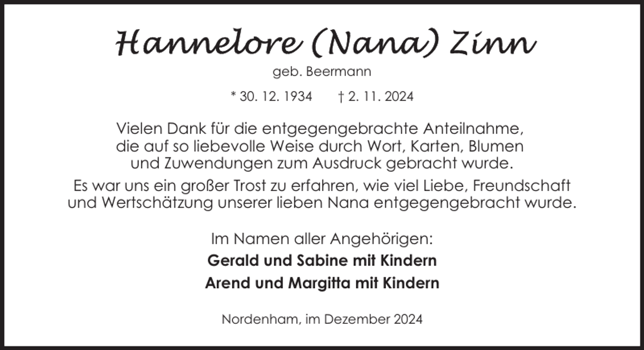 <p>geb. Beermann<br />* 30. 12. 1934</p>
<p>† 2. 11. 2024</p>
<p>Vielen Dank für die entgegengebrachte Anteilnahme,<br />die auf so liebevolle Weise durch Wort, Karten, Blumen<br />und Zuwendungen zum Ausdruck gebracht wurde.<br />Es war uns ein großer Trost zu erfahren, wie viel Liebe, Freundschaft<br />und Wertschätzung unserer lieben Nana entgegengebracht wurde.<br />Im Namen aller Angehörigen:<br />Gerald und Sabine mit Kindern<br />Arend und Margitta mit Kindern<br />Nordenham, im Dezember 2024</p>