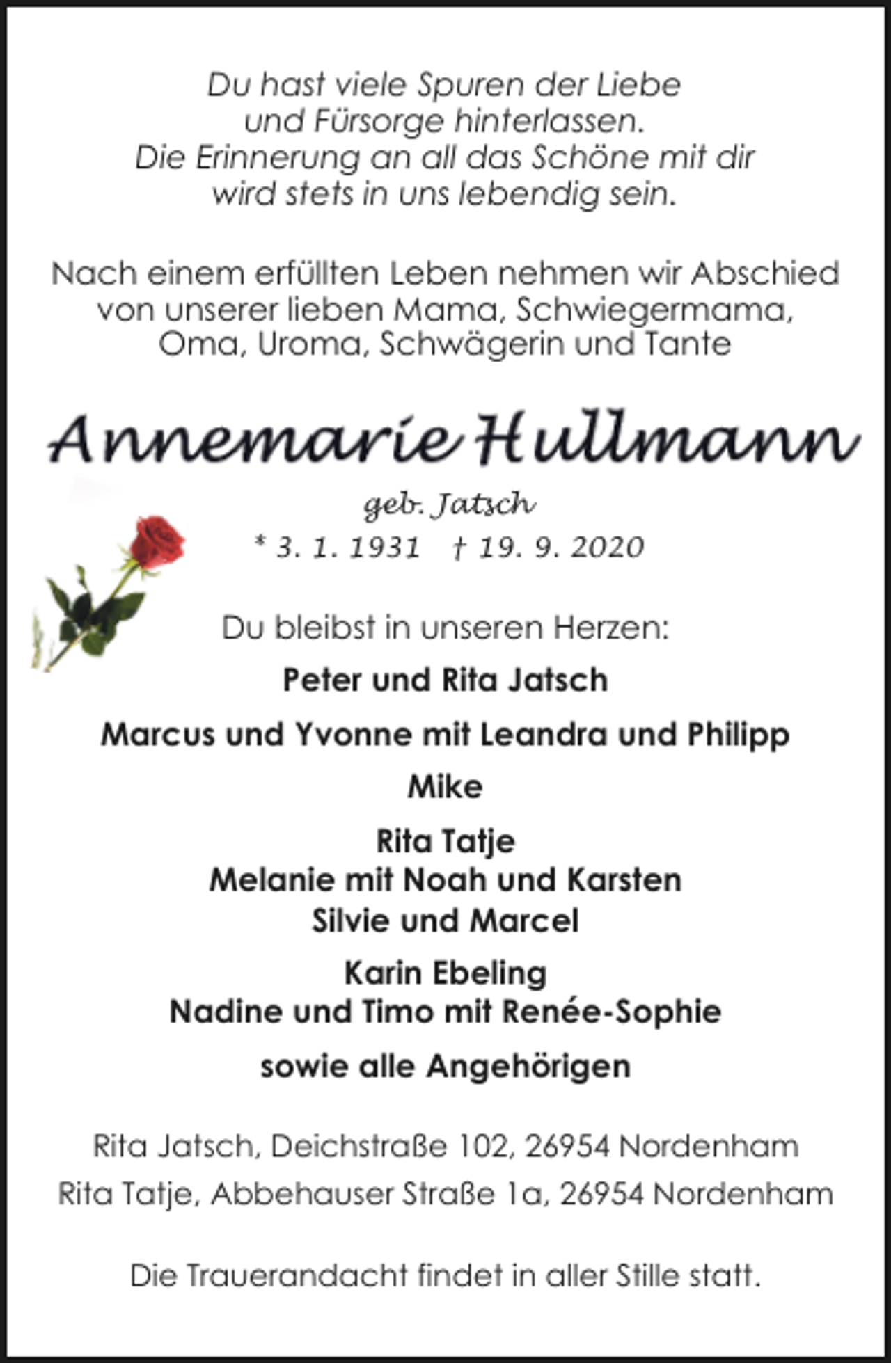 <p>Du hast viele Spuren der Liebe<br />und Fürsorge hinterlassen.<br />Die Erinnerung an all das Schöne mit dir<br />wird stets in uns lebendig sein.<br />Nach einem erfüllten Leben nehmen wir Abschied<br />von unserer lieben Mama, Schwiegermama,<br />Oma, Uroma, Schwägerin und Tante</p><p>geb. Jatsch<br />* 3. 1. 1931</p><p>† 19. 9. 2020</p><p>Du bleibst in unseren Herzen:<br />Peter und Rita Jatsch<br />Marcus und Yvonne mit Leandra und Philipp<br />Mike<br />Rita Tatje<br />Melanie mit Noah und Karsten<br />Silvie und Marcel<br />Karin Ebeling<br />Nadine und Timo mit Renée-Sophie<br />sowie alle Angehörigen<br />Rita Jatsch, Deichstraße 102, 26954 Nordenham<br />Rita Tatje, Abbehauser Straße 1a, 26954 Nordenham<br />Die Trauerandacht findet in aller Stille statt.</p>