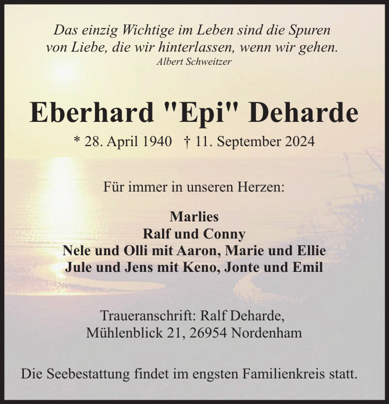 <p>Das einzig Wichtige im Leben sind die Spuren<br />von Liebe, die wir hinterlassen, wenn wir gehen.<br />Albert Schweitzer</p><p>Eberhard "Epi" Deharde<br />* 28. April 1940 † 11. September 2024<br />Für immer in unseren Herzen:<br />Marlies<br />Ralf und Conny<br />Nele und Olli mit Aaron, Marie und Ellie<br />Jule und Jens mit Keno, Jonte und Emil<br />Traueranschrift: Ralf Deharde,<br />Mühlenblick 21, 26954 Nordenham<br />Die Seebestattung findet im engsten Familienkreis statt.</p>