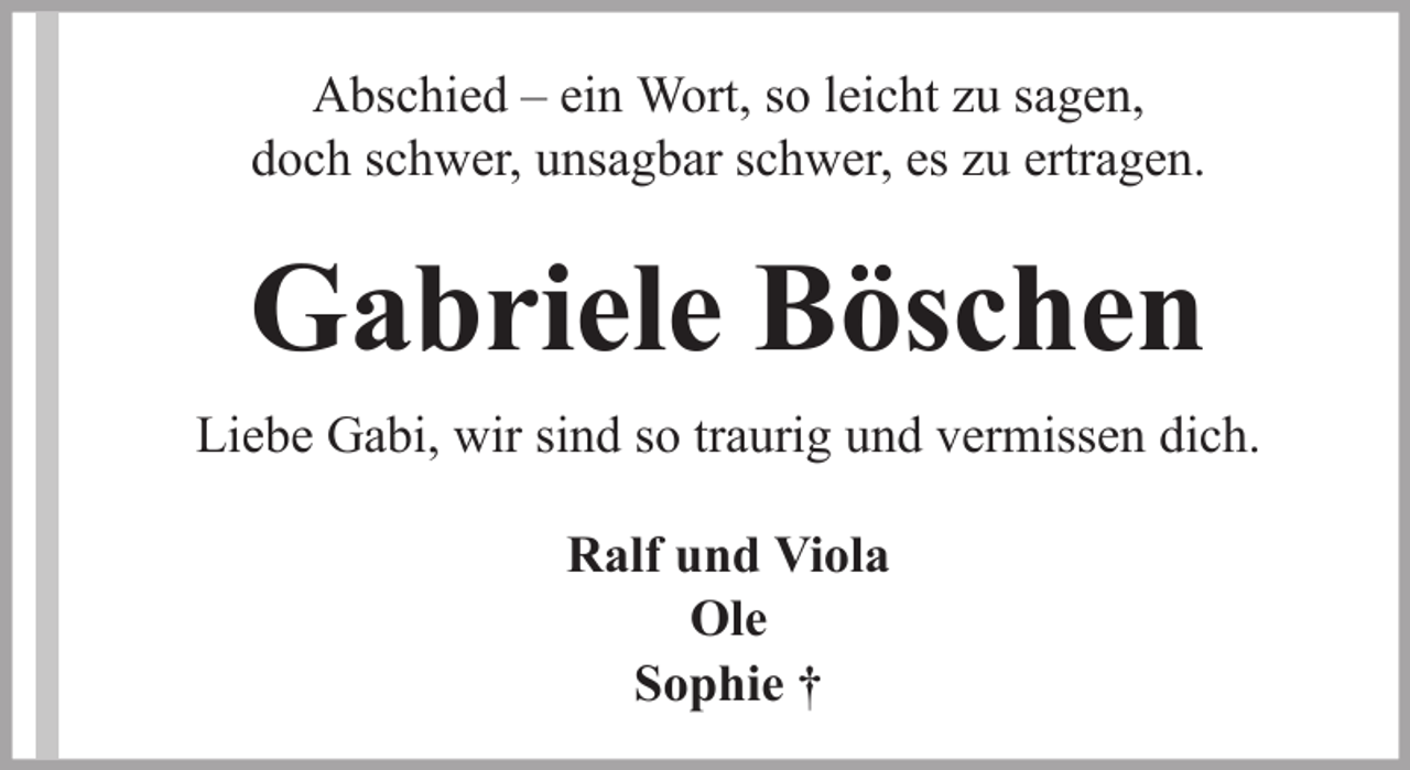 <p>Abschied – ein Wort, so leicht zu sagen,<br />doch schwer, unsagbar schwer, es zu ertragen.</p><p>Gabriele Böschen<br />Liebe Gabi, wir sind so traurig und vermissen dich.<br />Ralf und Viola<br />Ole<br />Sophie †</p>