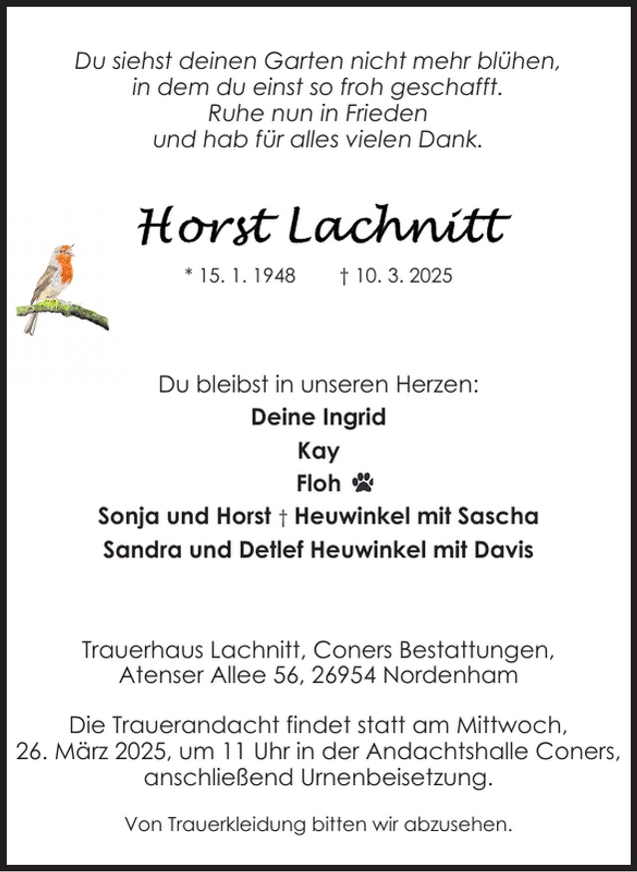 <p>Du siehst deinen Garten nicht mehr blühen,<br />in dem du einst so froh geschafft.<br />Ruhe nun in Frieden<br />und hab für alles vielen Dank.</p><p>* 15. 1. 1948</p><p>† 10. 3. 2025</p><p>Du bleibst in unseren Herzen:<br />Deine Ingrid<br />Kay<br />Floh<br />Sonja und Horst † Heuwinkel mit Sascha<br />Sandra und Detlef Heuwinkel mit Davis</p><p>Trauerhaus Lachnitt, Coners Bestattungen,<br />Atenser Allee 56, 26954 Nordenham<br />Die Trauerandacht findet statt am Mittwoch,<br />26. März 2025, um 11 Uhr in der Andachtshalle Coners,<br />anschließend Urnenbeisetzung.<br />Von Trauerkleidung bitten wir abzusehen.</p>