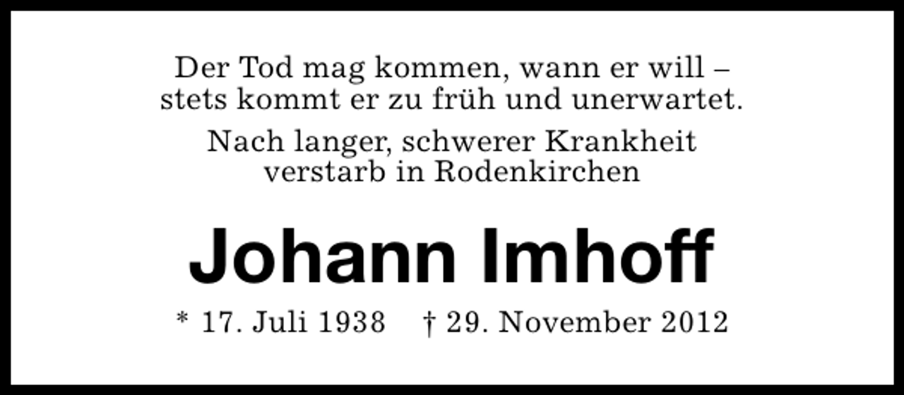 <p>Der Tod mag kommen, wann er will –<br />stets kommt er zu früh und unerwartet.<br />Nach langer, schwerer Krankheit<br />verstarb in Rodenkirchen</p><p>Johann Imhoff</p><p>* 17. Juli 1938</p><p>† 29. November 2012</p>