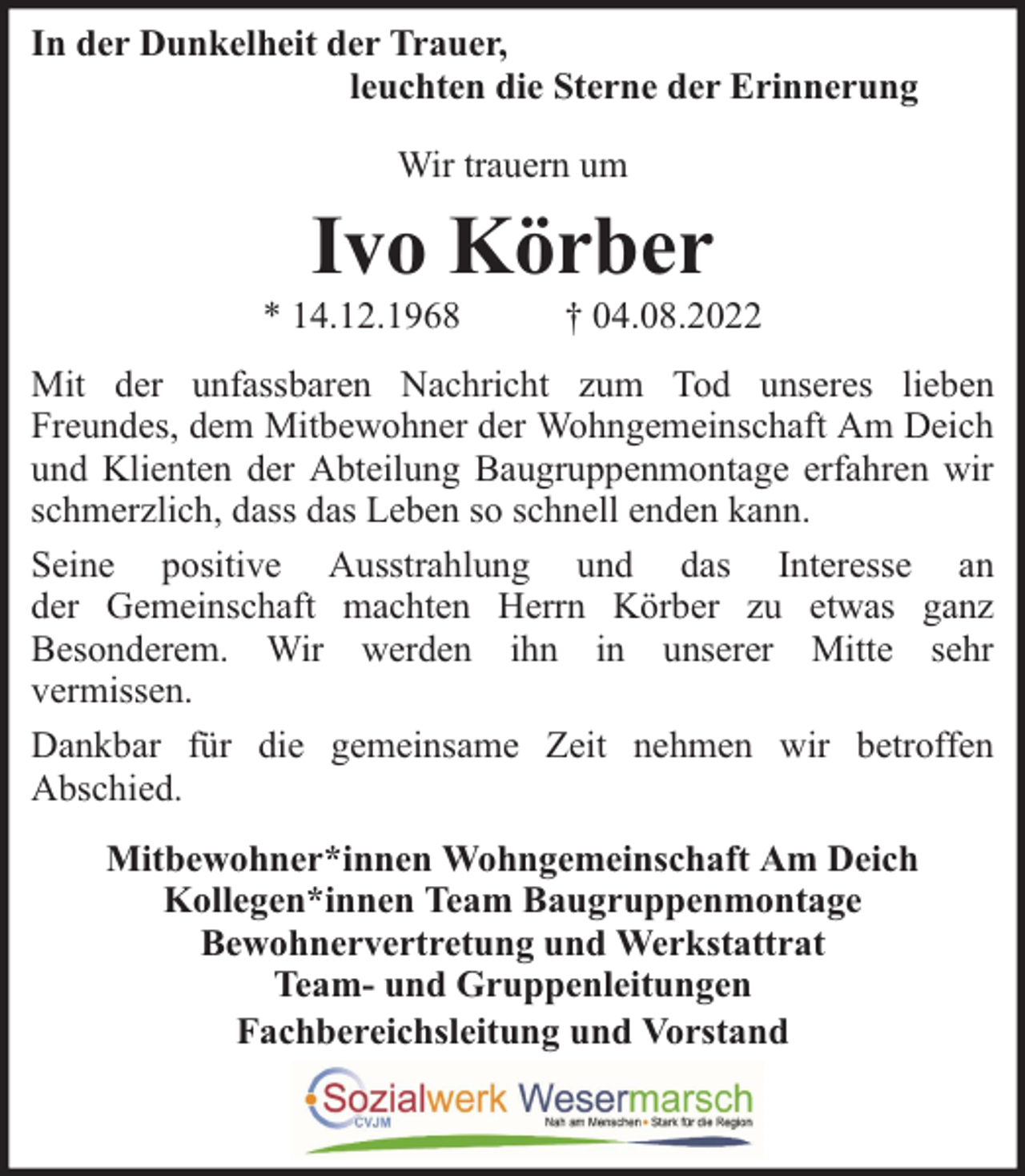 <p>In der Dunkelheit der Trauer,<br />leuchten die Sterne der Erinnerung<br />Wir trauern um</p><p>Ivo Körber</p><p>* 14.12.1968</p><p>† 04.08.2022</p><p>Mit der unfassbaren Nachricht zum Tod unseres lieben<br />Freundes, dem Mitbewohner der Wohngemeinschaft Am Deich<br />und Klienten der Abteilung Baugruppenmontage erfahren wir<br />schmerzlich, dass das Leben so schnell enden kann.<br />Seine positive Ausstrahlung und das Interesse an<br />der Gemeinschaft machten Herrn Körber zu etwas ganz<br />Besonderem. Wir werden ihn in unserer Mitte sehr<br />vermissen.<br />Dankbar für die gemeinsame Zeit nehmen wir betroffen<br />Abschied.<br />Mitbewohner*innen Wohngemeinschaft Am Deich<br />Kollegen*innen Team Baugruppenmontage<br />Bewohnervertretung und Werkstattrat<br />Team- und Gruppenleitungen<br />Fachbereichsleitung und Vorstand</p>