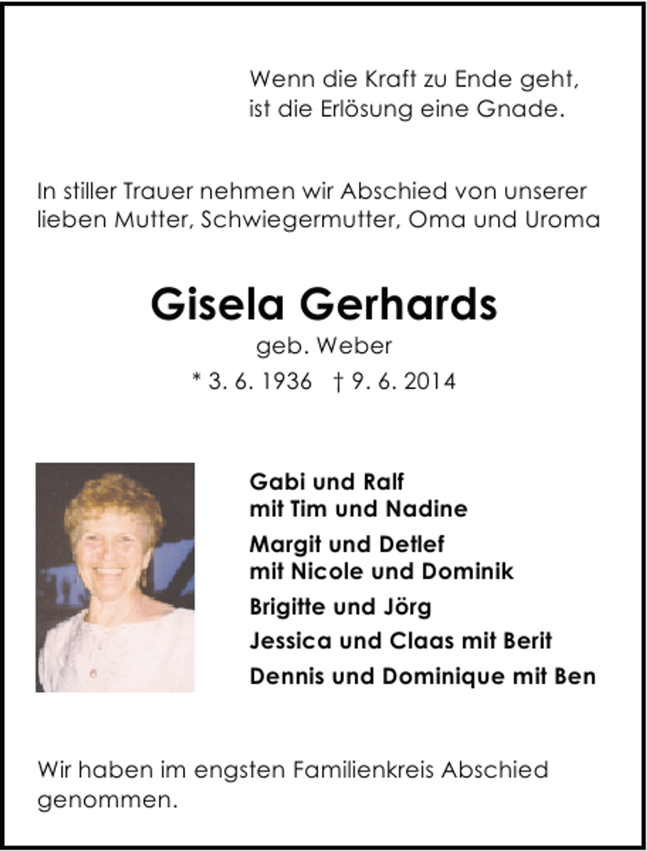 <p>Wenn die Kraft zu Ende geht,<br />ist die Erlösung eine Gnade.<br />In stiller Trauer nehmen wir Abschied von unserer<br />lieben Mutter, Schwiegermutter, Oma und Uroma</p><p>Gisela Gerhards<br />geb. Weber<br />* 3. 6. 1936 † 9. 6. 2014</p><p>Gabi und Ralf<br />mit Tim und Nadine<br />Margit und Detlef<br />mit Nicole und Dominik<br />Brigitte und Jörg<br />Jessica und Claas mit Berit<br />Dennis und Dominique mit Ben</p><p>Wir haben im engsten Familienkreis Abschied<br />genommen.</p>