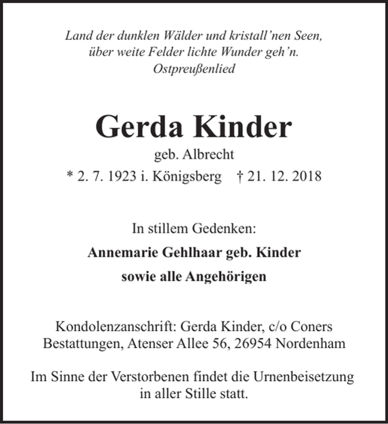 <p>Land der dunklen Wälder und kristall’nen Seen,<br />über weite Felder lichte Wunder geh’n.<br />Ostpreußenlied</p><p>Gerda Kinder</p><p>geb. Albrecht<br />* 2. 7. 1923 i. Königsberg † 21. 12. 2018<br />In stillem Gedenken:<br />Annemarie Gehlhaar geb. Kinder<br />sowie alle Angehörigen<br />Kondolenzanschrift: Gerda Kinder, c/o Coners<br />Bestattungen, Atenser Allee 56, 26954 Nordenham<br />Im Sinne der Verstorbenen findet die Urnenbeisetzung<br />in aller Stille statt.</p>