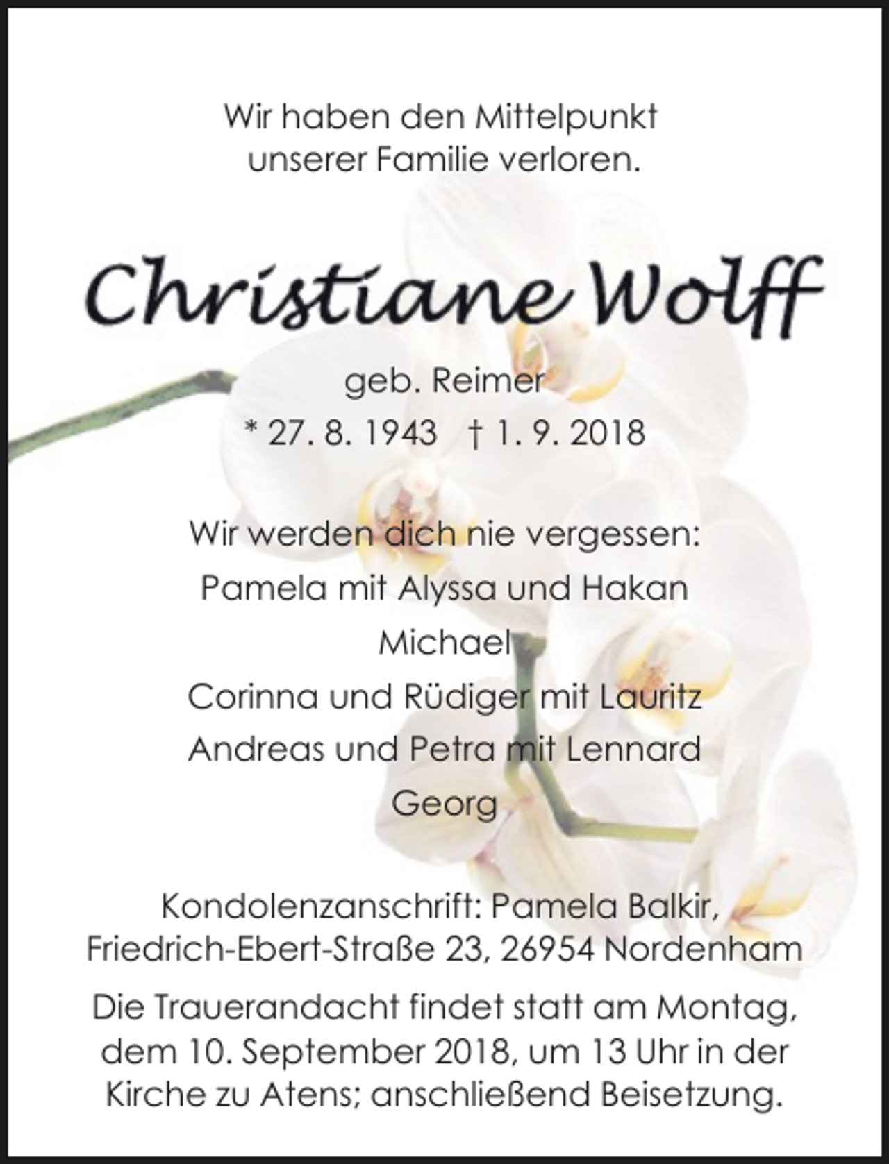 <p>Wir haben den Mittelpunkt<br />unserer Familie verloren.</p><p>geb. Reimer<br />* 27. 8. 1943 † 1. 9. 2018<br />Wir werden dich nie vergessen:<br />Pamela mit Alyssa und Hakan<br />Michael<br />Corinna und Rüdiger mit Lauritz<br />Andreas und Petra mit Lennard<br />Georg<br />Kondolenzanschrift: Pamela Balkir,<br />Friedrich-Ebert-Straße 23, 26954 Nordenham<br />Die Trauerandacht findet statt am Montag,<br />dem 10. September 2018, um 13 Uhr in der<br />Kirche zu Atens; anschließend Beisetzung.</p>