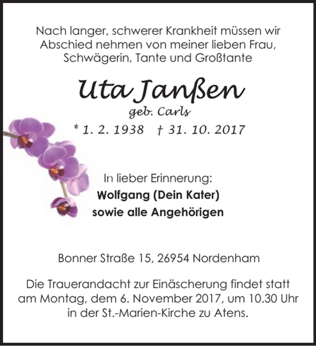 <p>Nach langer, schwerer Krankheit müssen wir<br />Abschied nehmen von meiner lieben Frau,<br />Schwägerin, Tante und Großtante</p><p>geb. Car<br />ge<br />a ls<br />l</p><p>* 1. 2. 1938</p><p>† 31. 10. 2017</p><p>In<br />n lieber Erinnerung:<br />Wolfgang (Dein Kater)<br />sowie alle Angehörigen</p><p>Bonner Straße 15, 26954 Nordenham<br />Die Trauerandacht zur Einäscherung findet statt<br />am Montag, dem 6. November 2017, um 10.30 Uhr<br />in der St.-Marien-Kirche zu Atens.</p>