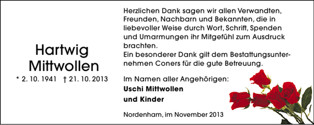 <p>Hartwig<br />Mittwollen</p><p>* 2. 10. 1941 † 21. 10. 2013</p><p>Herzlichen Dank sagen wir allen Verwandten,<br />Freunden, Nachbarn und Bekannten, die in<br />liebevoller Weise durch Wort, Schrift, Spenden<br />und Umarmungen ihr Mitgefühl zum Ausdruck<br />brachten.<br />Ein besonderer Dank gilt dem Bestattungsunternehmen Coners für die gute Betreuung.<br />Im Namen aller Angehörigen:<br />Uschi Mittwollen<br />und Kinder<br />Nordenham, im November 2013</p>