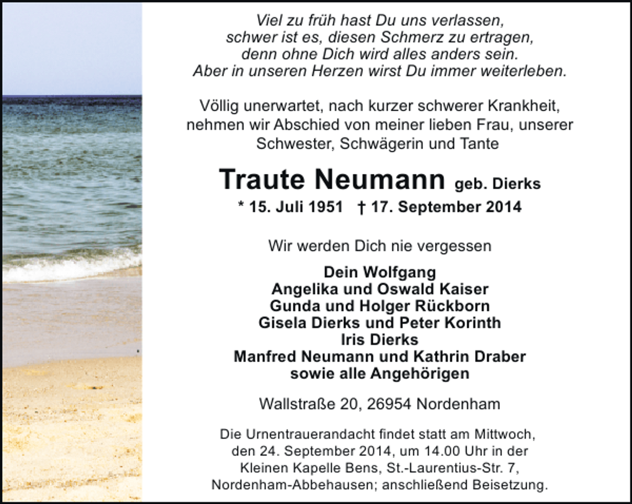 <p>Viel zu früh hast Du uns verlassen,<br />schwer ist es, diesen Schmerz zu ertragen,<br />denn ohne Dich wird alles anders sein.<br />Aber in unseren Herzen wirst Du immer weiterleben.<br />Völlig unerwartet, nach kurzer schwerer Krankheit,<br />nehmen wir Abschied von meiner lieben Frau, unserer<br />Schwester, Schwägerin und Tante</p><p>Traute Neumann geb. Dierks<br />* 15. Juli 1951 † 17. September 2014<br />Wir werden Dich nie vergessen<br />Dein Wolfgang<br />Angelika und Oswald Kaiser<br />Gunda und Holger Rückborn<br />Gisela Dierks und Peter Korinth<br />Iris Dierks<br />Manfred Neumann und Kathrin Draber<br />sowie alle Angehörigen<br />Wallstraße 20, 26954 Nordenham<br />Die Urnentrauerandacht findet statt am Mittwoch,<br />den 24. September 2014, um 14.00 Uhr in der<br />Kleinen Kapelle Bens, St.-Laurentius-Str. 7,<br />Nordenham-Abbehausen; anschließend Beisetzung.</p>