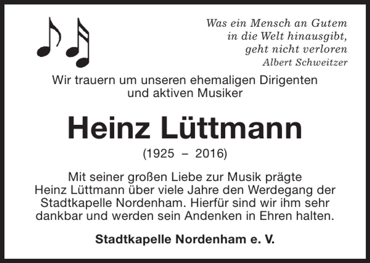 <p>Was ein Mensch an Gutem<br />in die Welt hinausgibt,<br />geht nicht verloren<br />Albert Schweitzer</p><p>Wir trauern um unseren ehemaligen Dirigenten<br />und aktiven Musiker</p><p>Heinz Lüttmann<br />(1925 – 2016)</p><p>Mit seiner großen Liebe zur Musik prägte<br />Heinz Lüttmann über viele Jahre den Werdegang der<br />Stadtkapelle Nordenham. Hierfür sind wir ihm sehr<br />dankbar und werden sein Andenken in Ehren halten.<br />Stadtkapelle Nordenham e. V.</p>