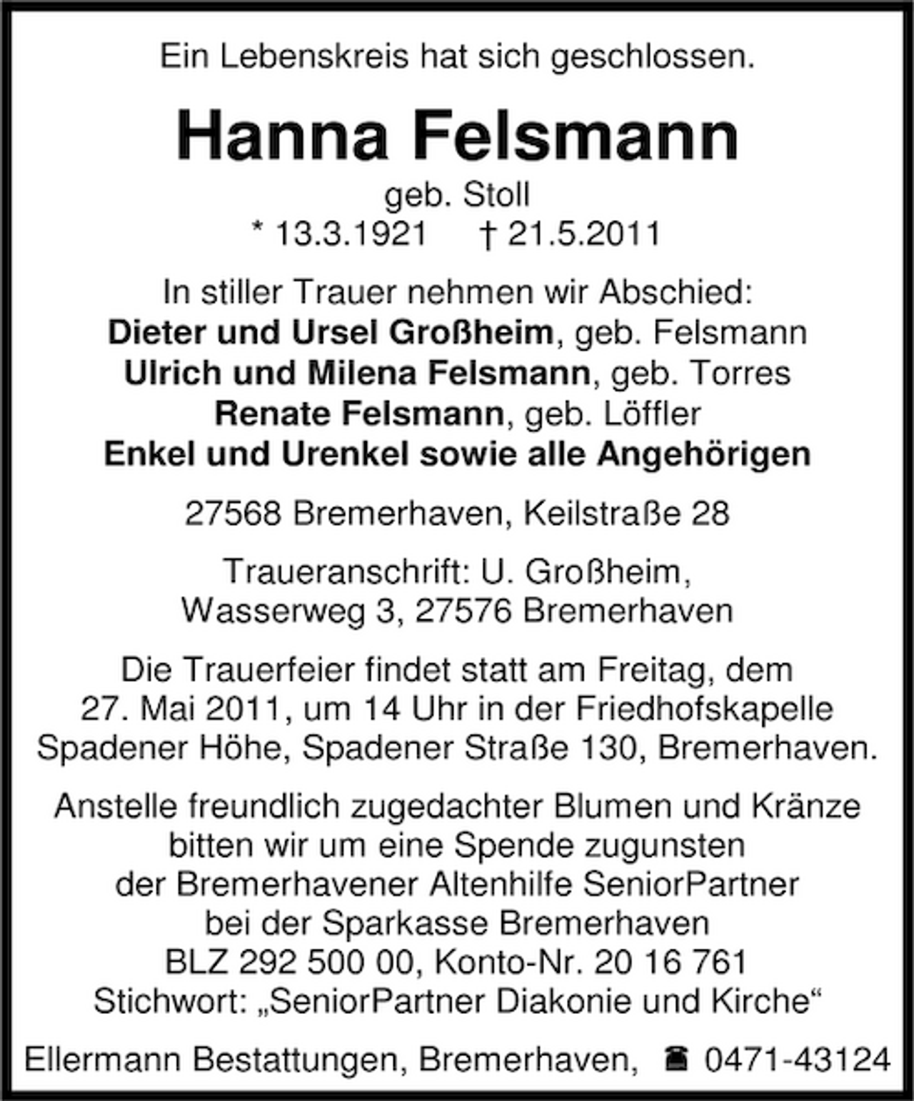 <p>Ein Lebenskreis hat sich geschlossen.</p><p>Hanna Felsmann<br />geb. Stoll * 13.3.1921 † 21.5.2011 In stiller Trauer nehmen wir Abschied: Dieter und Ursel Großheim, geb. Felsmann Ulrich und Milena Felsmann, geb. Torres Renate Felsmann, geb. Löffler Enkel und Urenkel sowie alle Angehörigen 27568 Bremerhaven, Keilstraße 28 Traueranschrift: U. Großheim, Wasserweg 3, 27576 Bremerhaven Die Trauerfeier findet statt am Freitag, dem 27. Mai 2011, um 14 Uhr in der Friedhofskapelle Spadener Höhe, Spadener Straße 130, Bremerhaven. Anstelle freundlich zugedachter Blumen und Kränze bitten wir um eine Spende zugunsten der Bremerhavener Altenhilfe SeniorPartner bei der Sparkasse Bremerhaven BLZ 292 5, Konto-Nr. 20 16 761 Stichwort: „SeniorPartner Diakonie und Kirche“ Ellermann Bestattungen, Bremerhaven, 0471-43124</p>