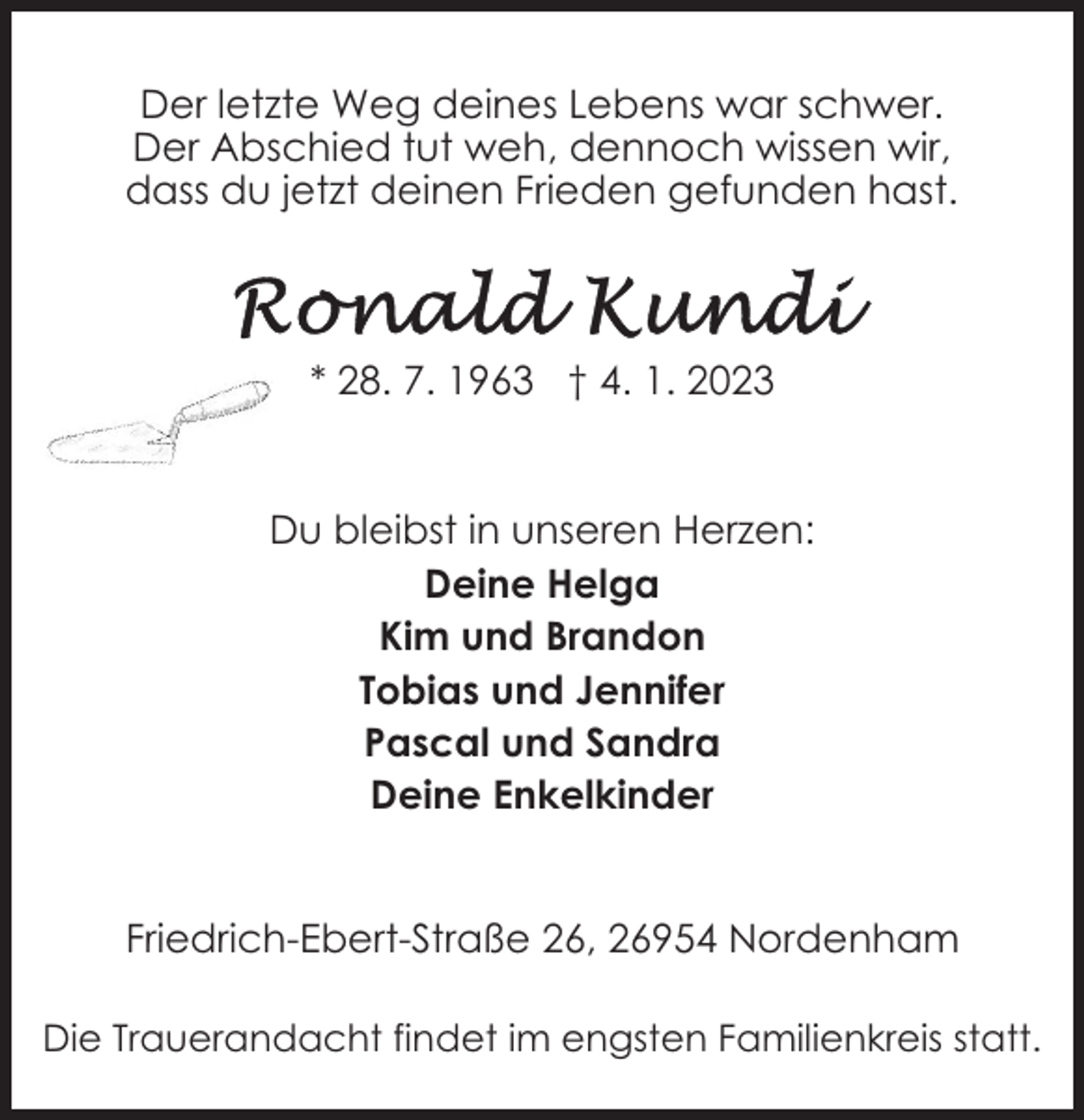 <p>Der letzte Weg deines Lebens war schwer.<br />Der Abschied tut weh, dennoch wissen wir,<br />dass du jetzt deinen Frieden gefunden hast.</p><p>* 28. 7. 1963 † 4. 1. 2023</p><p>Du bleibst in unseren Herzen:<br />Deine Helga<br />Kim und Brandon<br />Tobias und Jennifer<br />Pascal und Sandra<br />Deine Enkelkinder<br />Friedrich-Ebert-Straße 26, 26954 Nordenham<br />Die Trauerandacht findet im engsten Familienkreis statt.</p>