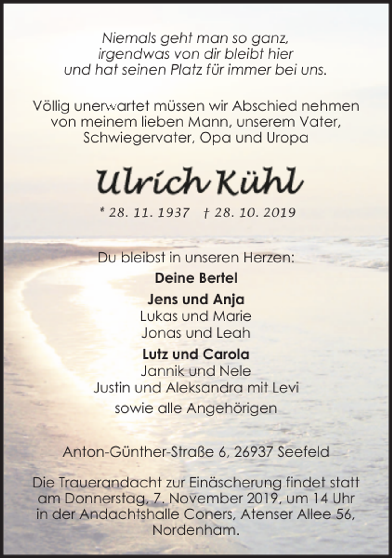 <p>Niemals geht man so ganz,<br />irgendwas von dir bleibt hier<br />und hat seinen Platz für immer bei uns.<br />Völlig unerw<br />rwartet müssen wir Abschied nehmen<br />von meinem lieben Mann, unserem Vater,<br />Schwiegervater, Opa und Uropa</p><p>* 28. 11. 1937</p><p>† 28. 10. 2019</p><p>Du bleibst in unseren Herzen:<br />Deine Bertel<br />Jens und Anja<br />Lukas und Marie<br />Jonas und Leah<br />Lutz und Carola<br />Jannik und Nele<br />Justin und Aleksandra mit Levi<br />sowie alle Angehörigen<br />Anton-Günther-Straße 6, 26937 Seefeld<br />Die Trauerandacht zur Einäscherung findet statt<br />am Donnerstag, 7. November 2019, um 14 Uhr<br />in der Andachtshalle Coners, Atenser Allee 56,<br />Nordenham.</p>