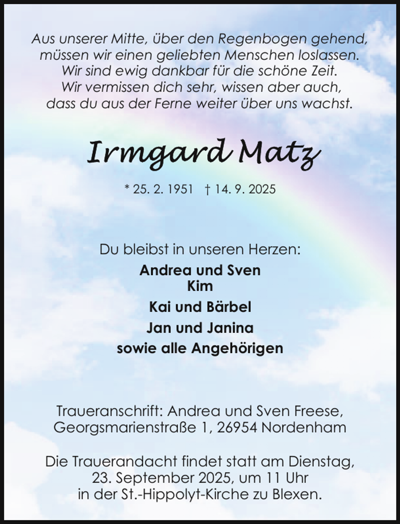 <p>Aus unserer Mitte, über den Regenbogen gehend,<br />müssen wir einen geliebten Menschen loslassen.<br />Wir sind ewig dankbar für die schöne Zeit.<br />Wir vermissen dich sehr, wissen aber auch,<br />dass du aus der Ferne weiter über uns wachst.</p>
<p>* 25. 2. 1951 † 14. 9. 2025</p>
<p>Du bleibst in unseren Herzen:<br />Andrea und Sven<br />Kim<br />Kai und Bärbel<br />Jan und Janina<br />sowie alle Angehörigen</p>
<p>Traueranschrift: Andrea und Sven Freese,<br />Georgsmarienstraße 1, 26954 Nordenham<br />Die Trauerandacht findet statt am Dienstag,<br />23. September 2025, um 11 Uhr<br />in der St.-Hippolyt-Kirche zu Blexen.</p>