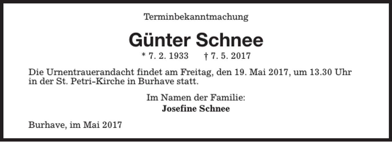 <p>Terminbekanntmachung</p><p>Günter Schnee<br />* 7. 2. 1933</p><p>† 7. 5. 2017</p><p>Die Urnentrauerandacht findet am Freitag, den 19. Mai 2017, um 13.30 Uhr<br />in der St. Petri-Kirche in Burhave statt.<br />Im Namen der Familie:<br />Josefine Schnee<br />Burhave, im Mai 2017</p>