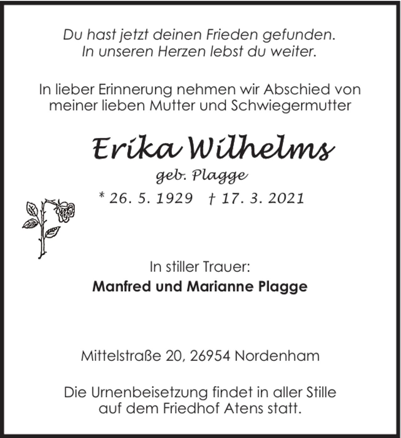 <p>Du hast jetzt deinen Frieden gefunden.<br />In unseren Herzen lebst du weiter.<br />In lieber Erinnerung nehmen wir Abschied von<br />meiner lieben Mutter und Schwiegermutter</p><p>geb. Plagge<br />* 26. 5. 1929</p><p>† 17. 3. 2021</p><p>In stiller Trauer:<br />Manfred und Marianne Plagge</p><p>Mittelstraße 20, 26954 Nordenham<br />Die Urnenbeisetzung findet in aller Stille<br />auf dem Friedhof Atens statt.</p>