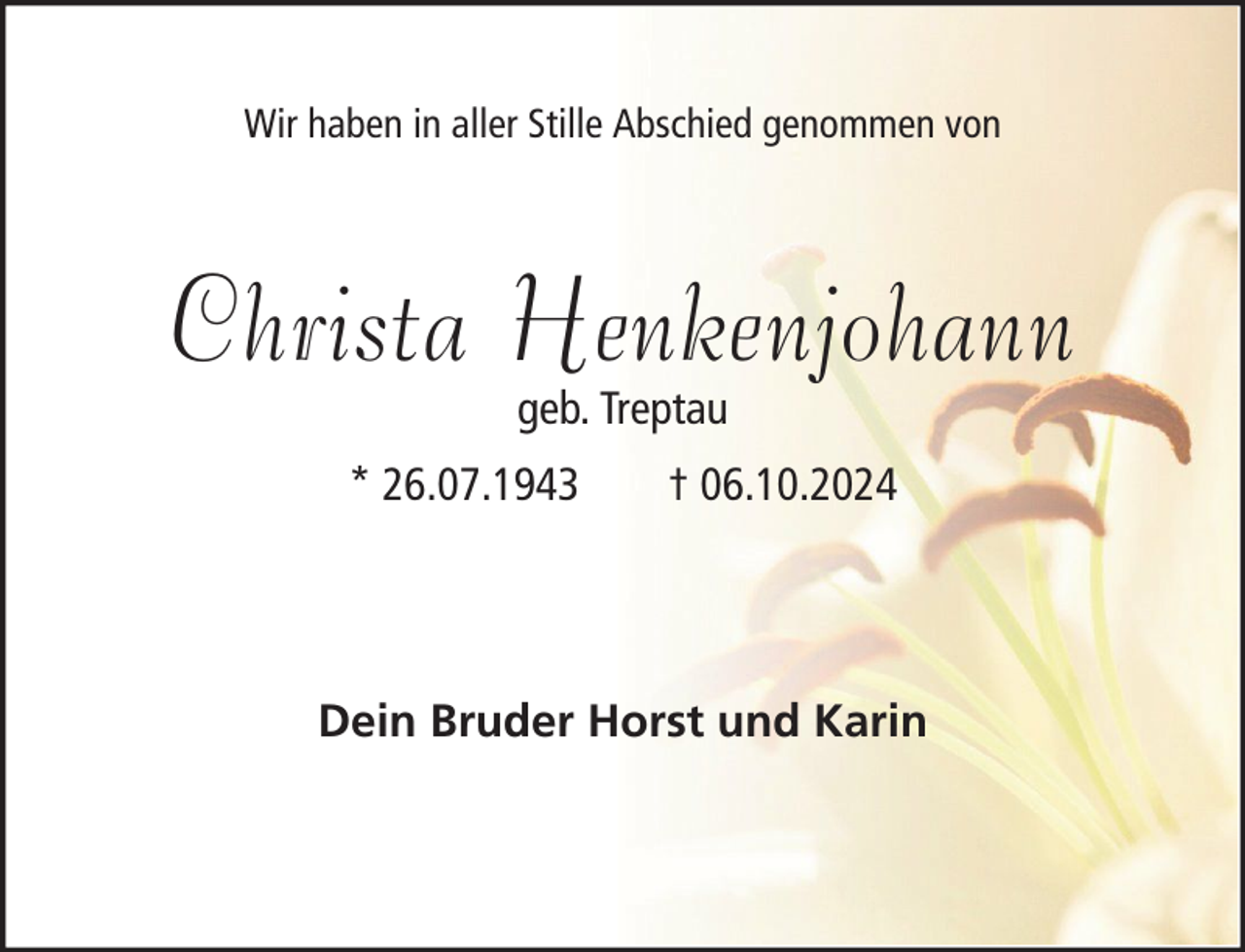 <p>Wir haben in aller Stille Abschied genommen von</p><p>Christa Henkenjohann<br />geb. Treptau</p><p>* 26.07.1943</p><p>† 06.10.2024</p><p>Dein Bruder Horst und Karin</p>