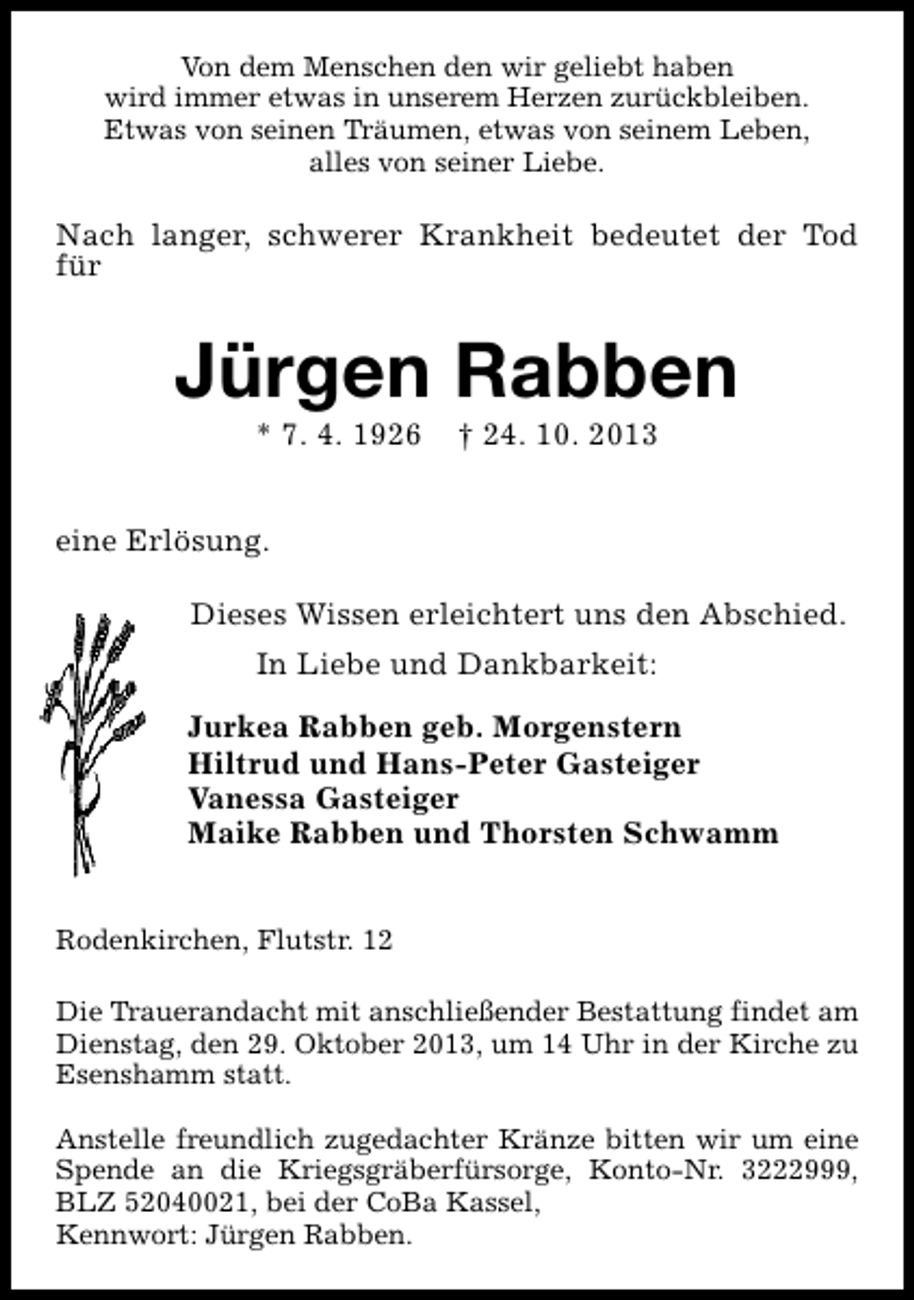 <p>Von dem Menschen den wir geliebt haben<br />wird immer etwas in unserem Herzen zurückbleiben.<br />Etwas von seinen Träumen, etwas von seinem Leben,<br />alles von seiner Liebe.</p><p>Nach langer, schwerer Krankheit bedeutet der Tod<br />für</p><p>Jürgen Rabben<br />* 7. 4. 1926</p><p>† 24. 10. 2013</p><p>eine Erlösung.<br />Dieses Wissen erleichtert uns den Abschied.<br />In Liebe und Dankbarkeit:<br />Jurkea Rabben geb. Morgenstern<br />Hiltrud und Hans-Peter Gasteiger<br />Vanessa Gasteiger<br />Maike Rabben und Thorsten Schwamm<br />Rodenkirchen, Flutstr. 12<br />Die Trauerandacht mit anschließender Bestattung findet am<br />Dienstag, den 29. Oktober 2013, um 14 Uhr in der Kirche zu<br />Esenshamm statt.<br />Anstelle freundlich zugedachter Kränze bitten wir um eine<br />Spende an die Kriegsgräberfürsorge, Konto-Nr. 3222999,<br />BLZ 52040021, bei der CoBa Kassel,<br />Kennwort: Jürgen Rabben.</p>