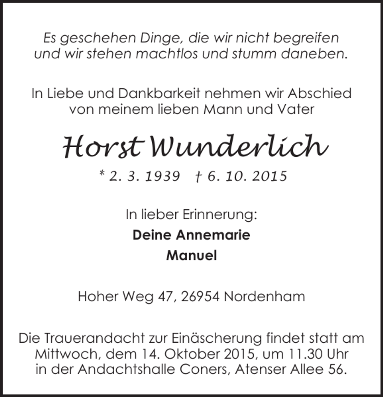 <p>Es geschehen Dinge, die wir nicht begreifen<br />und wir stehen machtlos und stumm daneben.<br />In Liebe und Dankbarkeit nehmen wir Abschied<br />von meinem lieben Mann und Vater</p><p>Horst Wunderlich<br />* 2. 3. 1939</p><p>† 6. 10. 2015</p><p>In lieber Erinnerung:<br />Deine Annemarie<br />Manuel<br />Hoher Weg 47, 26954 Nordenham<br />Die Trauerandacht zur Einäscherung findet statt am<br />Mittwoch, dem 14. Oktober 2015, um 11.30 Uhr<br />in der Andachtshalle Coners, Atenser Allee 56.</p>